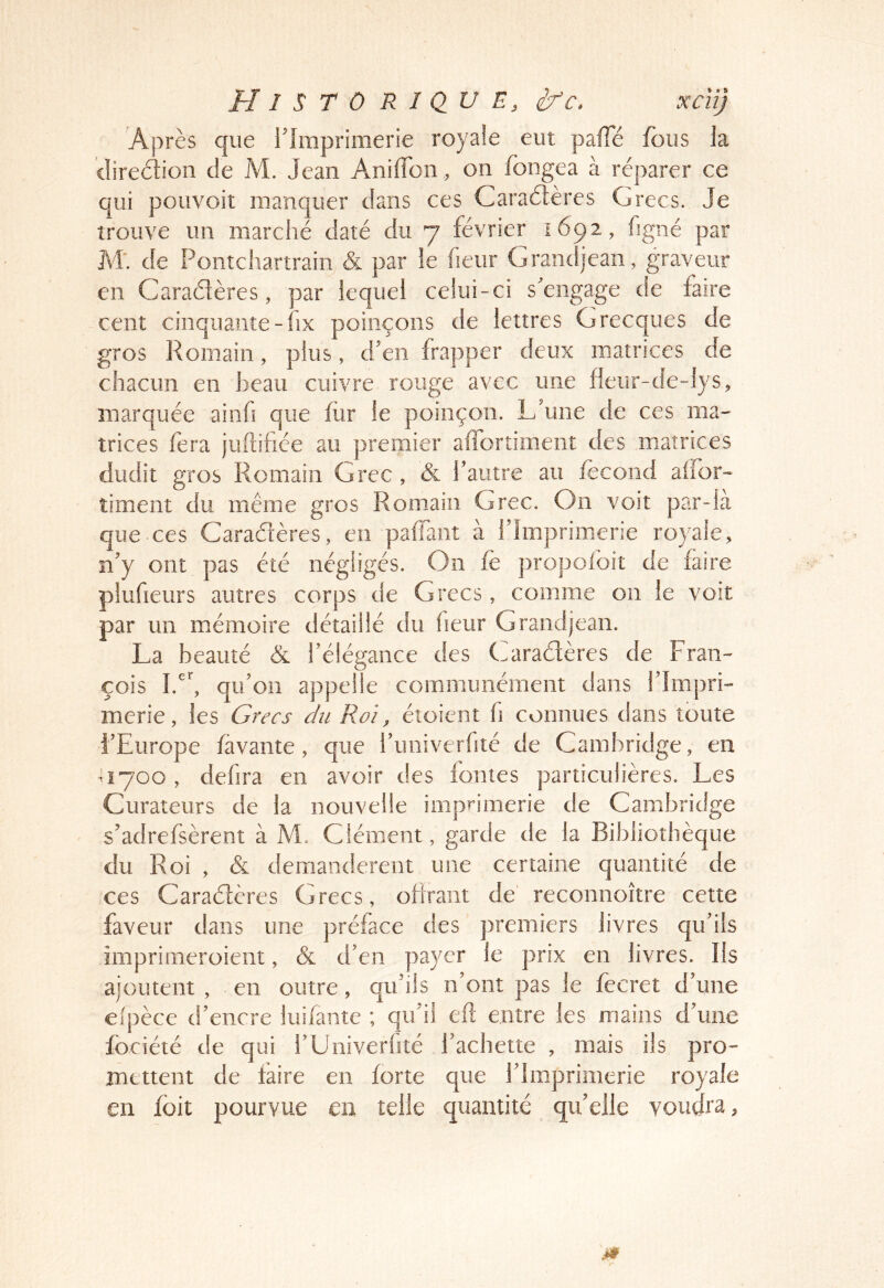 Après que rimprimerie royale eut palTé fous la cliredion de M. Jean Aniffon , on fongea à réparer ce qui pouvoit manquer dans ces Caradières Grecs. Je trouve un marché daté du 7 février 1692, figné par M'. de Pontchartrain & par ie heur Grandjean, graveur en Caradîères, par lequel celui-ci s'engage de faire cent cinquante-fix poinçons de lettres Grecques de gros Romain, plus, d’en frapper deux matrices de chacun en beau cuivre rouge avec une fieur-de-lys, marquée ainfi que fiir ie poinçon. L’une de ces ma- trices fera juftifiée au premier affortiment des matrices dudit gros Romain Grec , & l’autre au fécond aifor- timent du même gros Romain Grec. On voit par-là que-ces Caradtères, en paffaiiî à l’Imprimerie royale, îi’y ont pas été négligés. On fe propoibit de faire plufieurs autres corps de Grecs, comme on le voit par un mémoire détaillé du lieur Grandjean. La beauté & l’élégance des Caraélères de Fran- çois qu’on appelle communément dans l’Impri- merie, les Grecs du Roi, étoient fi connues dans toute l’Europe favante, que i’univerfité de Cambridge, en ^1700, defira en avoir des fontes particulières. Les Curateurs de la nouvelle imprimerie de Cambridge s’adrefsèrent à M. Clément, garde de la Bibliothèque du Roi , & demandèrent une certaine quantité de ces Caradères Grecs, ofirant de reconnoître cette faveur dans une préface des premiers livres qu’ils imprimeroient, & d’en payer ie prix en livres. Ils ajoutent , en outre, qu’ils n’ont pas le fecret d’une efpèce d’encre liiifante ; qu’il efl entre les mains d’une fbciété de qui bUniverfité Tachette , mais ils pro- mettent de faire en forte que l’Imprimerie royale en foit pourvue m telle quantité quelle voudra,