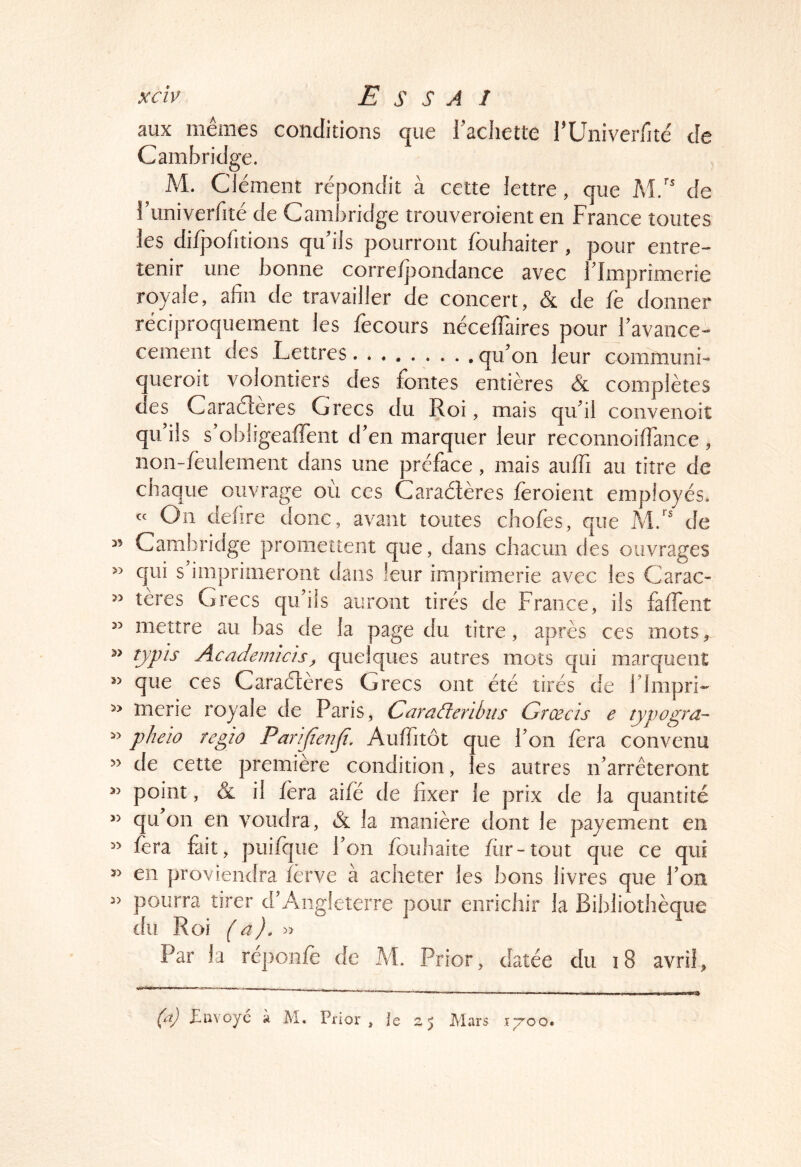 aux mêmes conditions que l’achetce l’Univerfité de Cambridge. M. Clément répondit à cette lettre que M.'' de l’univerfité de Cambridge trouveroient en France toutes les dilpofitions qu’ils pourront fouhaiter, pour entre- tenir une bonne corre/pondance avec l’Imprimerie royale, afin de travailler de concert, & de fe donner réciproquement les fecours nécelTaires pour l’avance- cement des Lettres qu’on leur communi- queroit volontiers des fontes entières & complètes des Caraéleres Grecs du Roi, mais qu’il convenoit qu’ils s’obligeaflent d’en marquer leur reconnoifiance , non-Ièulement dans une préface, mais aulfi au titre de chaque ouvrage où ces Caraélères feroient employés. On defire donc, avant toutes chofes, que M.” de ” Cambridge promettent que, dans chacun des ouvrages « qui s imprimeront dans leur imprimerie avec les Carac- » tères Grecs qu’ils auront tirés de France, ils falfent ” mettre au bas de la page du titre, après ces mots, « typis Academicis, quelques autres mots qui marquent « que ces Caraélères Grecs ont été tirés de l’impri- » merie royale de Paris, CaraAeribiis Grœcis e typogra- » pheio regïo Paiifienfi. AulTitôt que l’on fera convenu ” de cette première condition, les autres n’arrêteront « point, & il fera aifé de fixer le prix de la quantité ” qu on en voudra, & la manière dont le payement en ” fera fait, puif(:|ue l’on fouhaite fiir-tout que ce qui « en proviendra fèrve à acheter les bons livres que l’on pourra tirer d’Angleterre pour enrichir la Bibliothèque du Roi (a). » Par la réponlè de M. Prior, datée du i8 avril, (a) Jüiivoyé à M. Prior ,(023 Mars it'oo.