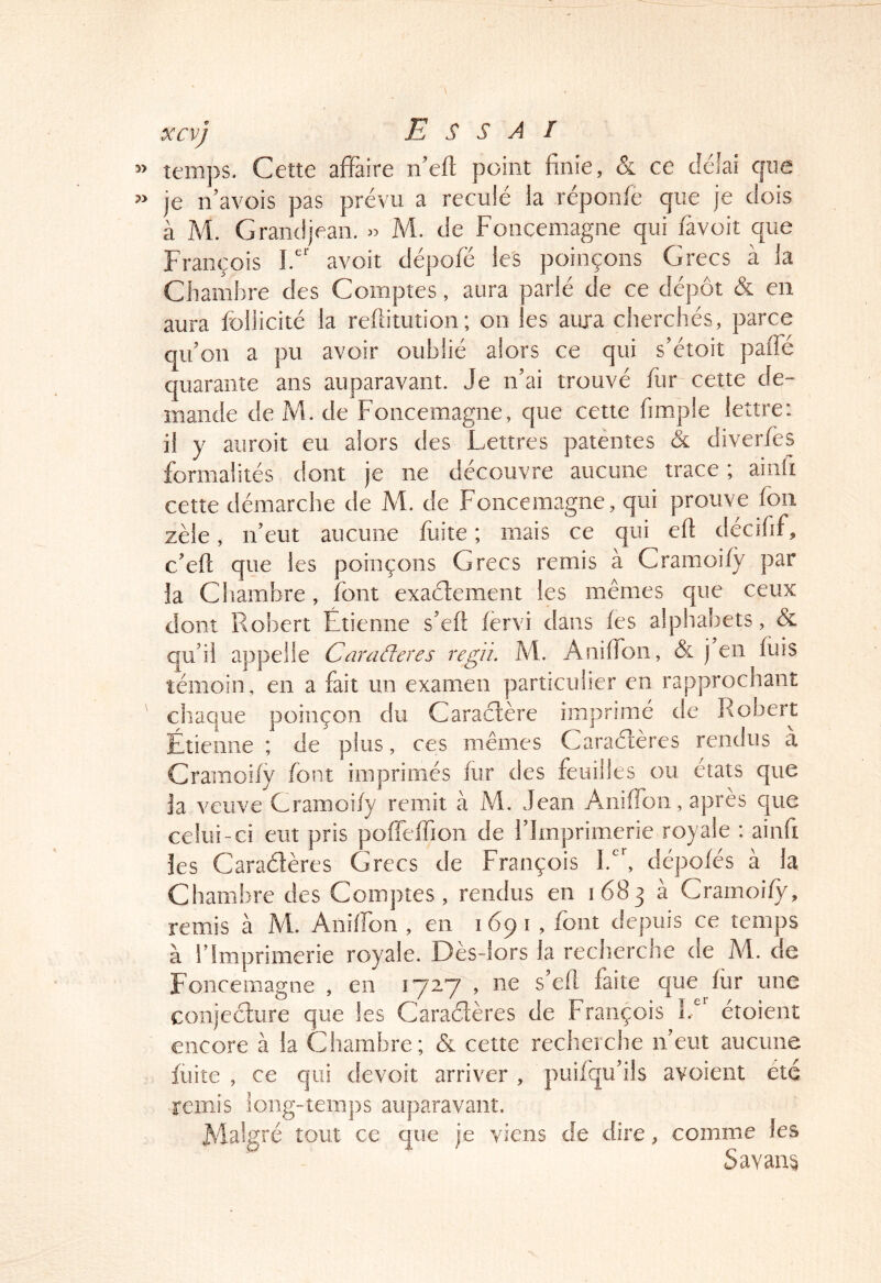 temps. Cette affaire ffeft point finie, & ce délai cjue je n’avois pas prévu a reculé la réponfe que je dois à M. Grand jean. » M. de Fonceniagne qui favoit que François F' avoir dépofë les poinçons Grecs à la Chambre des Comptes, aura parlé de ce dépôt & en aura foliicité la reftitution; on les auia cherchés, parce qifion a pu avoir oublié alors ce qui s'étoit paffé quarante ans auparavant. Je n’ai trouvé fur cette de- mande de M. de Foncemagne, que cette fimple lettre: il y auroit eu alors des Lettres patentes & diverfes formalités dont je ne découvre aucune trace ; aiiiii cette démarche de M. de Foncemagne, qui prouve fou zèle, ifeut aucune fuite; mais ce qui efi décifif, c’eft que les poinçons Grecs remis a Cramoify par la Chambre, font exaélement les mêmes que ceux dont Robert Étienne s’efi fervi dans fes alphabets, & qu’il appelle Caraderes regii. M. Aniffon, & j en fuis témoin, en a fait un examen particulier en rapprochant chaque poinçon du Caractère imprimé de Robert Étienne ; de plus, ces mêmes Caraéîères rendus à Cramoify font imprimés fur des feuilles ou états que ja veuve Cramoify remit à M. Jean Aniffon, après que celui-ci eut pris poffeffion de l’Imprimerie royale : ainfi îes Caractères Grecs de François dépofés à la Chambre des Comptes, rendus en 1683 à Cramoify, remis à M. Aniffon , en 1691 , font depuis ce temps à rImprimerie royale. Dès-lors la recherche de M. de Foncemagne , en lyzy , ne s’efl faite que fur une conjecture que les Caraétères de François étoient encore à la Chambre; & cette recherche n’eut aucune fuite , ce qui devoir arriver , puifqu’ils avoient été remis long-temps auparavant. Malgré tout ce que je viens de dire, comme les ^ Savant