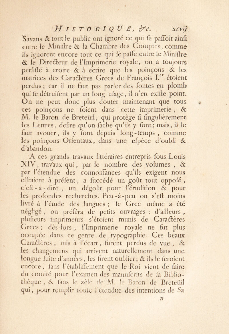 Savans & tout le public ont ignoré ce qui fe pafToit aiiifi entre le Minifîre & la Chambre des Comptes, comme ils ignorent encore tout ce qui fè pafle entre le Miniftre & le Direéleur de Tlmprimerie royale, on a toujours perfifté à croire & à écrire que les poinçons & les matrices des Caraélères Grecs de François Id étoient perdus ; car il ne faut pas parler des fontes en plomb qui fë détrui/ënt par un long ufage, il neii exille point. Ün ne peut donc plus douter maintenant que tous ces poinçons ne foient dans cette imprimerie , & M. le Baron de Breteüil, qui protège fi fingulièrement les Lettres, defire qu'on fâche qu’ils y font; mais, il le faut avouer, ils y font depuis long-temps , comme les poinçons Orientaux, dans une efpèce d’oubli & d’abandon. A ces grands travaux littéraires entrepris fous Louis XIV, traVaux qui , par le nombre des volumes , & par l’étendue des connoiiTances qu’ils exigent nous effraient à préfent, a fiiccédé un goût tout oppofë , c’ed: - à - dire , un dégoût pour l’érudition & pour les profondes recherches. Peu-à-peu on s’eft moins livré à l’étude des langues ; le Grec même a été négligé , on préféra de petits ouvrages : d’ailleurs , plufieurs imprimeurs s’étoient munis de Caraélères Grecs; dès-lors, l’Imprimerie royale ne fut plus occupée dans ce genre de typographie. Ces beaux Caraélères , mis à l’écart, furent perdus de vue , & les changemens qui arrivent naturellement dans une longue fuite d’années, les firent oublier; & ils le fëroient encore , fans fétabliffement que le Roi vient de faire du comité pour l’examen des manufcriîs de fa Biblio- thèque , & lans le zèle de M !e Baron de Breteüil qui, pour remplir louie fctcudue des intentions de Sa n