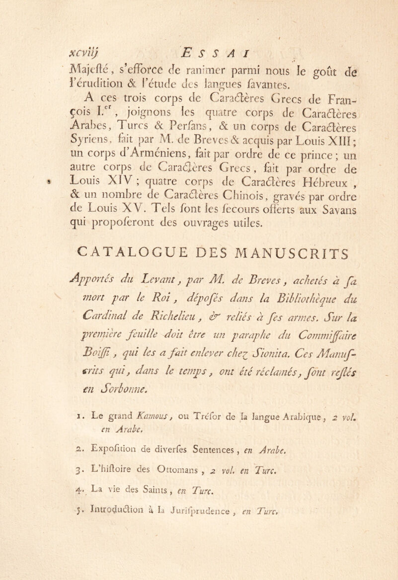 Majt'fîé, s’efforce de ranimer parmi nous le goût de l’érudition & l’étude des langues favantes. A ces trois corps de Caradères Grecs de Fran- çois Id', joignons les quatre corps de Caradères Arabes, Turcs & Perfans, & un corps de Caractères Syriens, fait par M. de Brèves & acquis par Louis XIII; un corps d’Arméniens, fait par ordre de ce prince ; un autre corps de Caraéteres Grecs , fait par ordre de Louis XÎV ; quatre corps de Caradères Hébreux , & un nombre de Caraderes Chinois, gravés par ordre de Louis XV. Tels font les focours offerts aux Savans qui propoferont des ouvrages utiles. CATALOGUE DES MANUSCRITS Apportés du Levant, par M. de Brèves, achetés à fa mort par le Roi, dépofés dans la Bibliothèque du Cardinal de Richelieu , èr reliés à fes armes. Sur la première feuille doit être un paraphe du Commiffaire Boiffi, qui les a fait enlever che:^ Sionita. Ces Maiiuf- srits qui, dans le temps, ont été réclamés, font rejlés en Sorbonne. 1. Le grand Kcmous, ou Tréfor de la langue Arabique ; 2 voL en Arabe, 2. Expofitioii de diverfes Sentences , en Arabe, 3. L’hiiloire des Ottomans ^ 2 vol, en Turc, 4. La vie des Saints, en Turc, J. Introduélion a ia Jurilpriidence , en Turc,