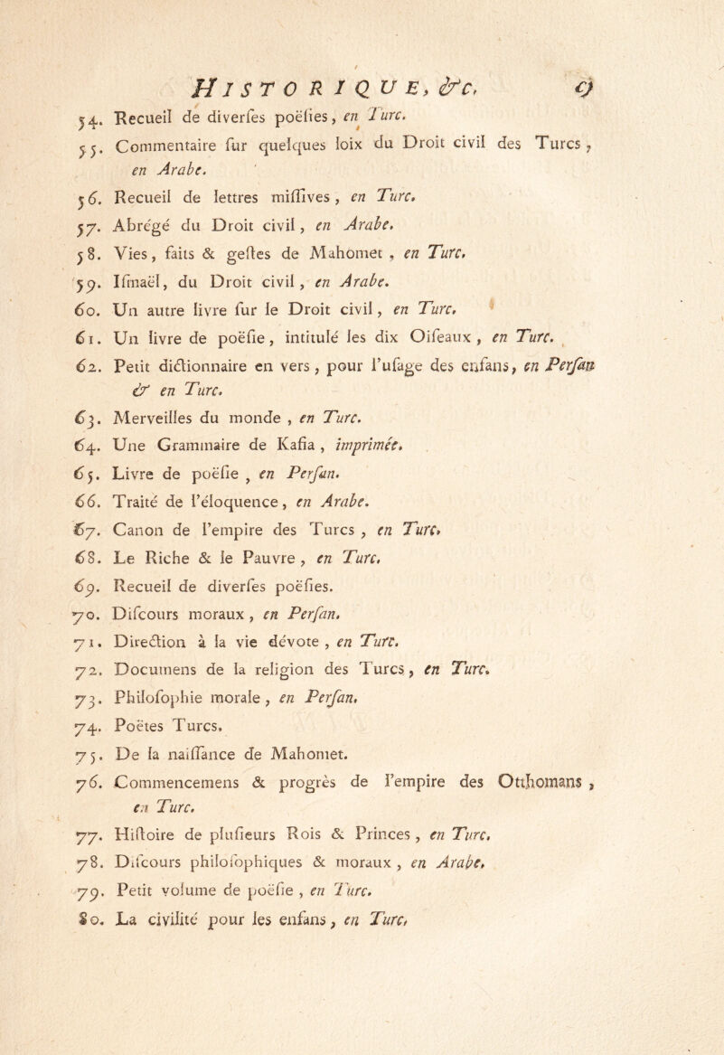 0 H1 s torique, &c, 14» Recueil de diverfes poëiies, en^ Jure, J J. Commentaire fur quelques ioix du Droit civil des Turcs ^ en Arabe. ^6. Recueil de lettres milîives, en Turc» ^7. Abrégé du Droit civil, en Arabe. J8. Vies, faits & gedes de Mahômet , en Turc. '5^. IHnaél, du Droit civil, en Arabe. 60. Un autre livre fur le Droit civil, en Turc. 61. Un livre de poefie, intitulé les dix Oifeaux , en Turc. 62. Petit didionnaire en vers, pour i’ufage des enfanS; en Perfan Ù' en Turc. 6^. Merveilles du monde , en Turc. 64. Une Grammaire de Kafia , imprimée. Livre de poélie , en Perfan. 66. Traité de l’éloquence, en Arabe. ^7. Canon de l’empire des Turcs , en Turc* 6^. Le Riche ôl le Pauvre, en Turc, 6^. Recueil de diverfes poëfies. 70. Difeours moraux , en Perfan. 71. Diredion à la vie dévote, en Turc, 72. Documens de la religion des Turcs , en Turc. 73. Philofophie morale, en Perfan, 74. Poètes Turcs. 75. De la nailîance de Mahomet. y6. Commencemens & progrès de l’empire des Ottïionians , e7i Turc, 77. Hidoire de plufieurs Rois & Princes, en Turc, 78. D ifcours philofophiques & moraux , en Arabe, ' 7p. Petit volume de poëfie , en Turc, S O. La civilité pour les enfans, en Turc,