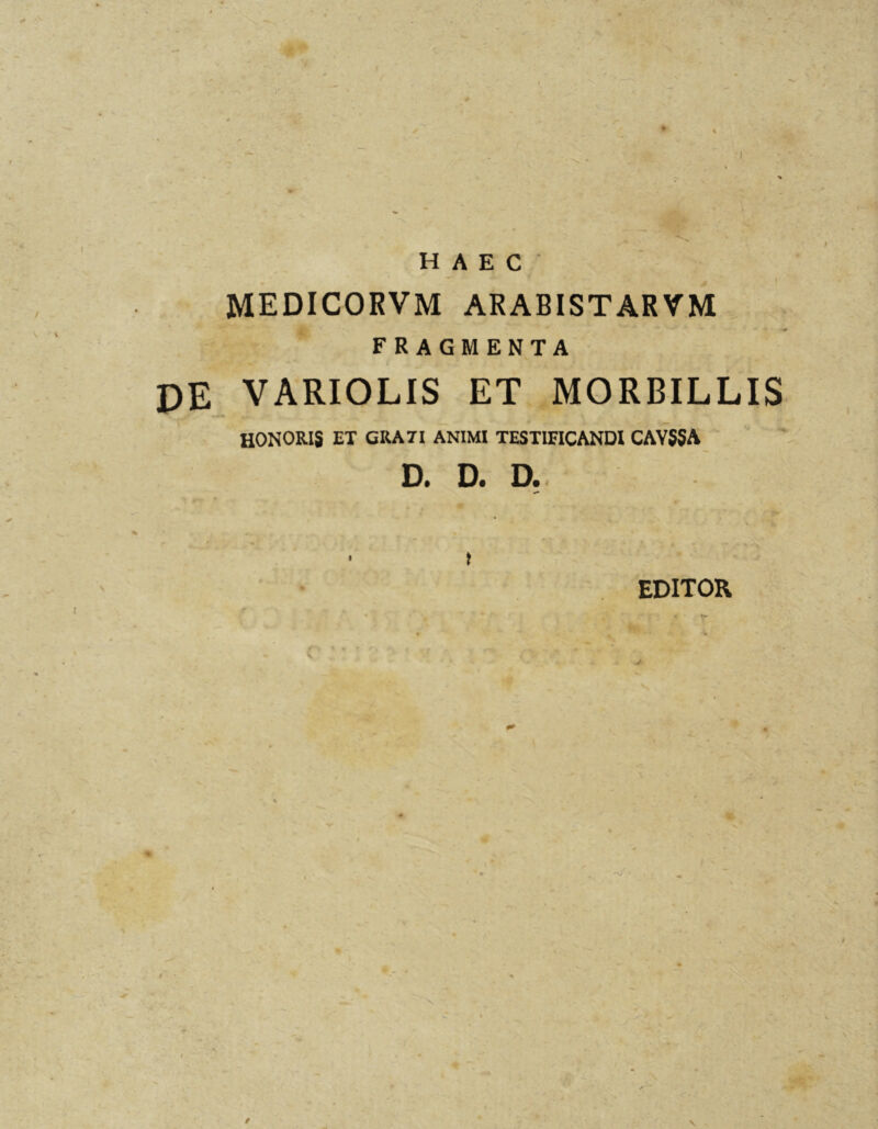 HAEC I MEDICORVM arabistarvm FRAGMENTA DE VARIOLIS ET MORBILLIS HONORIS ET CRATI ANIMI TESTIFICANDI CAYSSA D. D. D. • > EDITOR \ /
