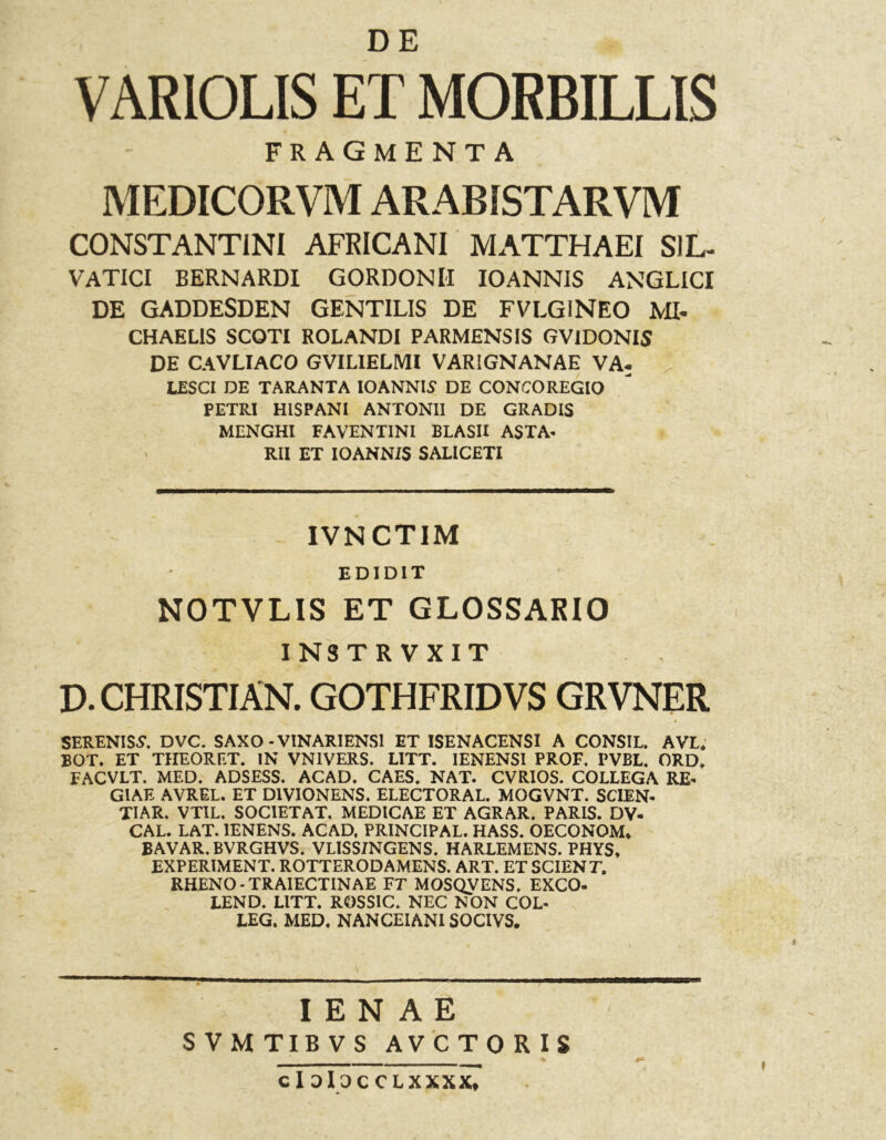 VARIOLIS ET MORBILLIS FRAGMENTA MEDICORVM ARABISTARVM CONSTANTINI AFRICANI MATTHAEI SIL- VATICI BERNARDI GORDONlI IO ANNIS ANGLICI DE GADDESDEN GENTILIS DE FVLGINEO MI- CHAELIS SCOTI ROLANDI PARMENSIS GVIDONIS DE CAVLIACO GVILIELMI VARIGNANAE VA- IESCI DE TARANTA lOANNIS DE CONCO REGIO PETRI HISPANI ANTONII DE GRADIS MENGHI FAVENTINI BLASII ASTA- RII ET IOANNiS SALICETI IVNCTIM EDIDIT NOTVLIS ET GLOSSARIO INSTRVXIT D. CHRISTIAN. GOTHFRIDVS GRVNER SERENISS*. DVC. SAXO - VINARIENS1 ET ISENACENSI A CONSIL. AVL. BOT. ET THEORET. IN VN1VERS. LITT. IENENSI PROF. PVBL. ORD» FACVLT. MED. ADSESS. ACAD. CAES. NAT. CVRIOS. COLLEGA RE- GIAE AVREL. ET D1VIONENS. ELECTORAL. MOGVNT. SCIEN- TIAR. VTIL. SOCIETAT. MEDICAE ET AGRAR. PARIS. DV- CAL. LAT. 1ENENS. ACAD, PRINCIPAL. HASS. OECONOM* BAVAR. BVRGHVS. VLISS/NGENS. HARLEMENS. PHY$, EXPERIMENT. ROTTERODAMENS. ART. ET SCIENT. RHENO -TRAIECTINAE FT MOSQVENS. EXCO- LEND. LITT. ROSSIC. NEC NON COL- LEG. MED. NANCEIANISOCIVS. I E N A E SVMTIBVS A V C TORIS cIoIOCCLXXXX*