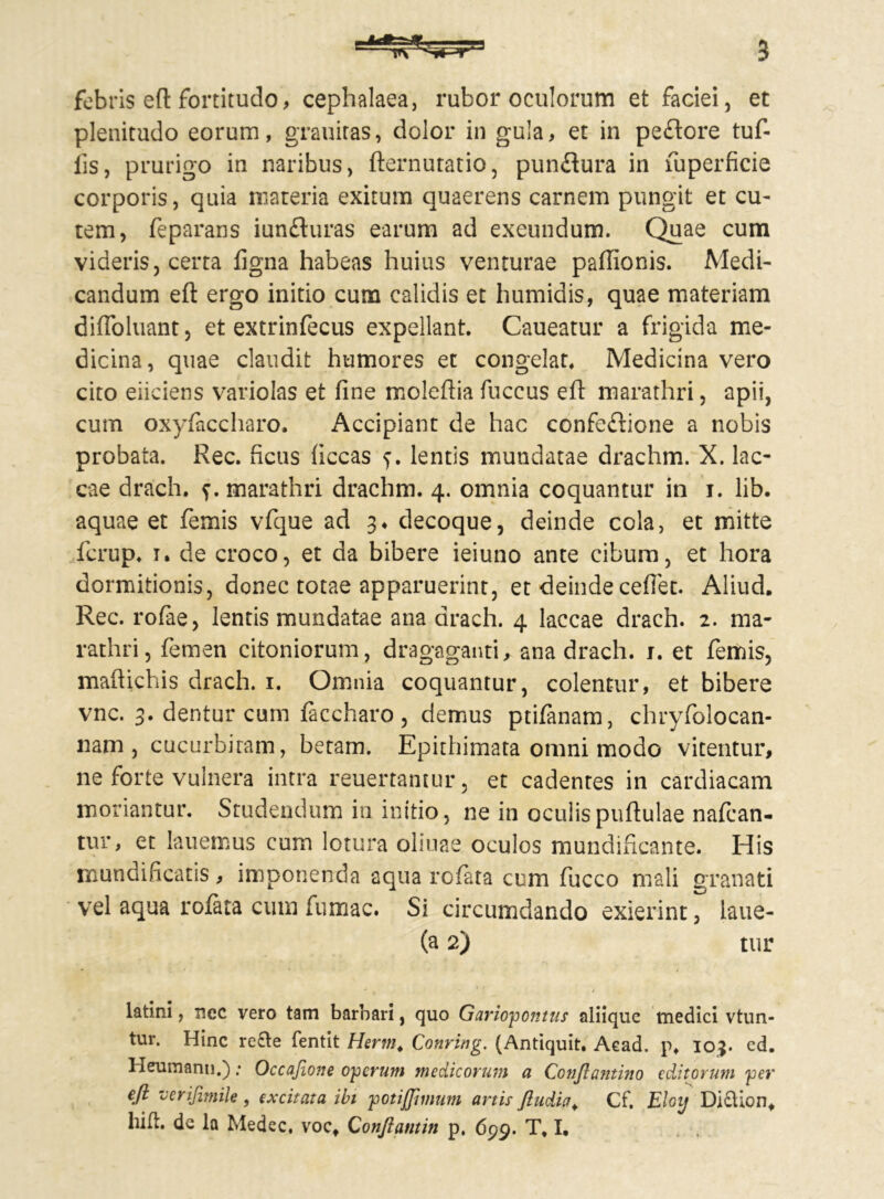 febris eft fortitudo, cephalaea, rubor oculorum et faciei, et plenitudo eorum, grauiras, dolor in gula, et in peftore tuf- iis, prurigo in naribus, fternutatio, punflura in fuperficie corporis, quia materia exitum quaerens carnem pungit et cu- tem, feparans iunfluras earum ad exeundum. Quae cum videris, certa figna habeas huius venturae paftlonis. Medi- candum eft ergo initio cum calidis et humidis, quae materiam difloluant, et extrinfecus expellant. Caueatur a frigida me- dicina, quae claudit humores et congelat. Medicina vero cito eliciens variolas et fine moleftia fuccus eft marathri, apii, cum oxyfaccharo. Accipiant de hac confeftione a nobis probata. Rec. ficus ficcas f. lentis mundatae drachm. X. lac- cae drach. marathri drachm. 4. omnia coquantur in 1. lib. aquae et femis vfque ad 3, decoque, deinde cola, et mitte fcrup. 1. de croco, et da bibere ieiuno ante cibum, et hora dormitionis, donec totae apparuerint, et deinde cefiet. Aliud. Rec. rofae, lentis mundatae ana drach. 4 laccae drach. 2. ma- rathri, femen citoniorum, dragaganti, ana drach. 1. et femis, maftichis drach. 1. Omnia coquantur, colentur, et bibere vnc. 3. dentur cum faccharo, demus ptifanam, chryfolocan- nam , cucurbitam, betam. Epithimata omni modo vitentur, ne forte vulnera intra reuertantur, et cadentes in cardiacam moriantur. Studendum in initio, ne in oculispuftulae nafcan- tur, et lauemus cum lotura oliuae oculos mundificante. His mundificatis, imponenda aqua rofata cum fucco mali granati vel aqua rofata cum fumac. Si circumdando exierint, laue- (a 2) tur latini, nec vero tam barbari, quo Gariopontus aliique tnedici vtun- tur. Hinc re£te fentit Herm. Conring. (Antiquit. Acad. p, 103. cd. Heumann.): Occafione operum medicorum a Conjlantino editorum per eft verifimile , excitata ibi potijjimum artis ftudict\ Cf. Eloy Di£Uon*