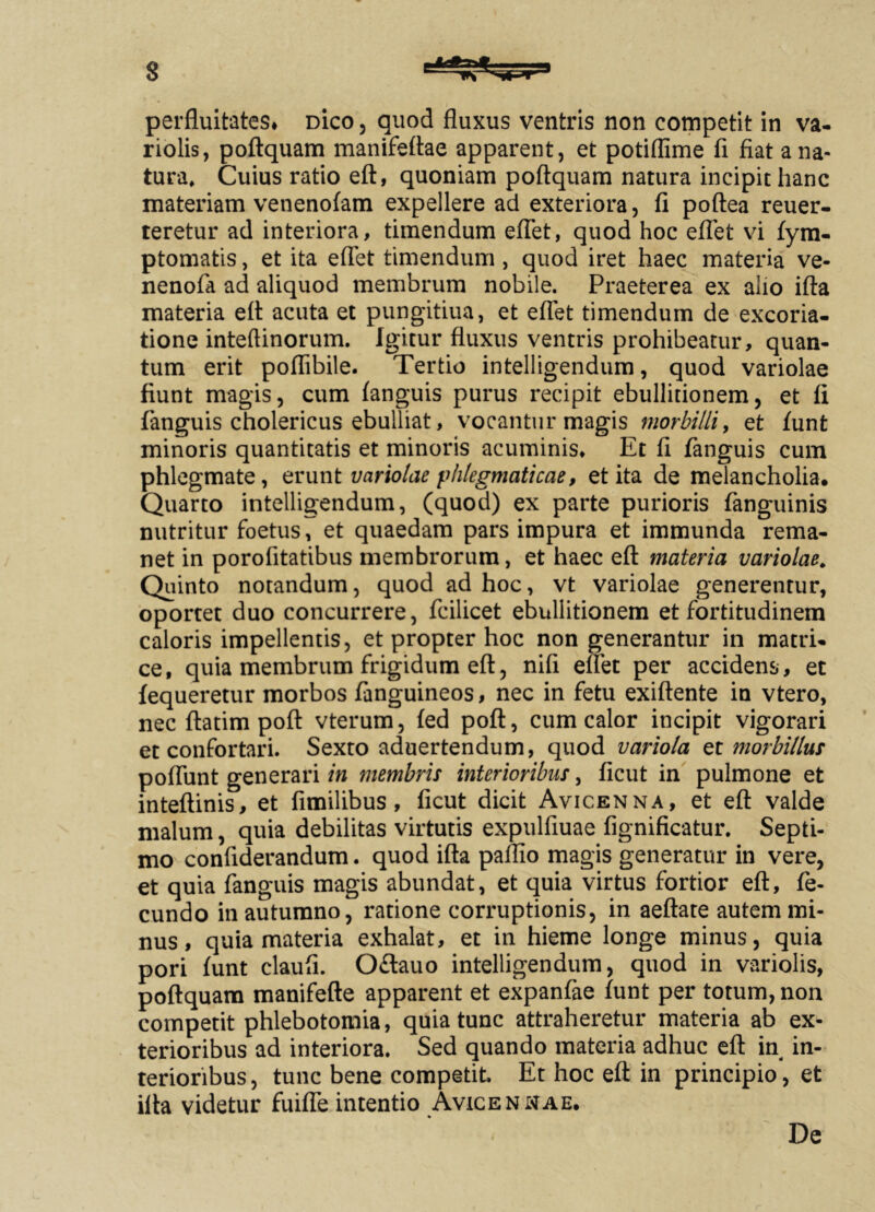 perfluitates* dico , quod fluxus ventris non competit in va- riolis, poftquam manifeflae apparent, et potiflime fi fiat a na- tura, Cuius ratio eft, quoniam poftquam natura incipit hanc materiam venenofam expellere ad exteriora, fi poftea reuer- teretur ad interiora, timendum eflet, quod hoc eflet vi fym- ptomatis, et ita eflet timendum , quod iret haec materia ve- nenofa ad aliquod membrum nobile. Praeterea ex alio ifta materia eft acuta et pungitiua, et eflet timendum de excoria- tione inteftinorum. Igitur fluxus ventris prohibeatur, quan- tum erit poflibile. Tertio intelligendum, quod variolae fiunt magis, cum (anguis purus recipit ebullitionem, et fi fanguis cholericus ebulliat, vocantur magis morbilli, et (unt minoris quantitatis et minoris acuminis. Et fi (anguis cum phlegmate, erunt variolae phlegmaticae, et ita de melancholia. Quarto intelligendum, (quod) ex parte purioris (anguinis nutritur foetus, et quaedam pars impura et immunda rema- net in porofitatibus membrorum, et haec eft materia variolae, Quinto notandum, quod ad hoc, vt variolae generentur, oportet duo concurrere, fcilicet ebullitionem et fortitudinem caloris impellentis, et propter hoc non generantur in matri, ce, quia membrum frigidum eft, nifi eflet per accidens, et fequeretur morbos (anguineos, nec in fetu exiftente in vtero, nec ftatim poft vterum, (ed poft, cum calor incipit vigorari et confortari. Sexto aduertendum, quod variola et morbillus poflunt generari in membris interioribus, ficut in pulmone et inteftinis, et fimilibus, ficut dicit Avicenna, et eft valde malum, quia debilitas virtutis expulfiuae fignificatur. Septi- mo confiderandum. quod ifta pallio magis generatur in vere, et quia fanguis magis abundat, et quia virtus fortior eft, fe- cundo in autumno, ratione corruptionis, in aeftate autem mi- nus , quia materia exhalat, et in hieme longe minus, quia pori (unt claufi. Oflauo intelligendum, quod in variolis, poftquam manifefte apparent et expanfee (unt per totum, non competit phlebotomia, quia tunc attraheretur materia ab ex- terioribus ad interiora. Sed quando materia adhuc eft in in- terioribus , tunc bene competit Et hoc eft in principio, et ifta videtur fuifle intentio Avicenwae. De