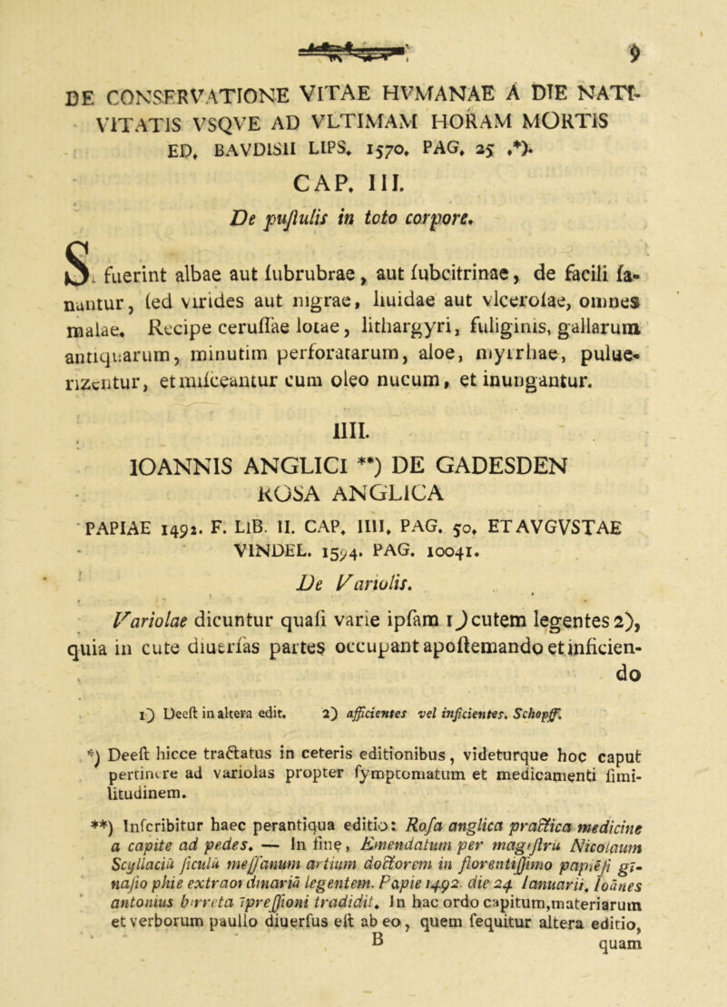 DE CONSERVATIONE VITAE HVMANAE A DTE NATI- VITATIS VSQVE AD VLTIMAM HORAM MORTIS ED, BAVD1S1I LIPS. 1570, PAG, 35 ,*)» CAP. III. * ' * * ’ , */ _fc ' * .. ' De pujlulis in toto corpore* Si fuerint albae aut fubrubrae , aut fubcitrinae, de facili fa- nantur, (ed virides aut nigrae, liuidae aut vlcerolae, omnes malae* Recipe ceruflae lotae, lithargyri, fuliginis, gallarum antiquarum, minutim perforatarum, aloe, myirhae, pulue- rizciitur, etmifceamur eum oleo nucum, et inungantur. Illi. * IOANNIS ANGLICI **) DE GADESDEN ROSA ANGL1CA PAPIAE 1492. F. LlB. II. CAP. Illi* PAG. 50* ETAVGVSTAE VINDEL. 1594. PAG. 10041. De !/anulis. hariolae dicuntur quali varie ipfam 1) cutem legentes 2), quia in cute diuerfas partes occupant apoftemando et inficien- do i~) Deeft in altera edit. 2) afficientes vel inficientes. Schopffi. *\ Deeft hicce tra&atus in ceteris editionibus, videturque hoc caput pertimre ad varioias propter fymptomatum et medicamenti fimi- litudinem. **) Infcribitur haec perantiqua editio: Rofa anglica praffica medicine a capite ad pedes. — In fine, Emendatum per magtjlru Nicolaum Scylla eia ficula me fanum artium d ocior em in florenttjjimo papieji gi- nafio pkie extraoi d/naria legentem. Papie 1492 die 24 lanuarii, loanes antonms bmreta iprefjioni tradidit. In hac ordo capitum,materiarum et verborum paulio diuerfus eft abeo, quem {equitur altera editio, B quam