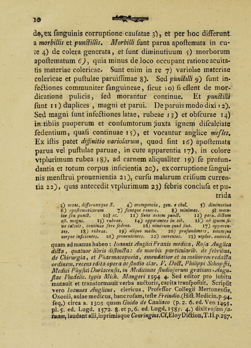 do, ex fanguinis corruptione caufatae 3), et per hoc difFerunt a morbillis et punffiillis. Morbilli funt parua apoftemata in cu- te 4) de colera generata, et funt diiuinutiuum 5) morborum apoftematum 6), quia minus de loco occupant ratione acuita- tis materiae colericaev Sunt enim in re 7) variolae materiae colericae et puftulae paruillimae 8)* Sed punStilli 9) funt in- fectiones communiter fanguineae, ficut io) fi eflent de mor- dicatione pulicis, fed morantur continue» Et punEtilli funt 11) duplices , magni et parui. De paruis modo dixi 12). Sed magni funt infeCtiones latae, rubeae 13) et obfcurae 14) in tibiis pauperum et confumtorum ;iuxta ignei# difcal^iate fedentium, quafi continuae 1$)) et vocantur anglice mefles♦ Ex iftis patet diffinitio variolarum, quod fint 16) apoftemata parua vel puftulae paruae, in cute apparentia 17), in colore vtplurimum rubea 18), ad carnem aliqualiter 19) fe profun- dantia et totum corpus inficientia 2c), ex corruptione fangui- nis menftrui prouenientia 21), curfu malarum crifium curren- tia 22), quas antecedit vtplurimum 23) febris conclufa et pu- trida f) ortae, differnntque S. 4.} erumpentia, gen. e chol. $) diminutiua 6) apoftematicormn 7) Juntque rener a, 8) minimae. 9) macu- lae feu puntt. io) ac. Ii) Sunt autem puntl» 12) paru. ditium eji. magni. if) rubrae. 14) apparentes in tib. I ad ignem Ji* ne calceis, continue fere /edent. 16) nimirum quod fint. 17} apparen tes. 18) rubrae. 19) aliquo modo. 20) profundant es, totumque corpus inficientes» 21) prouenientes. 22) currentes. 23) vtplnr. anteced. quam ad manus habeo : locinnis Anglici Prcixis medica, Roja Anglica diffa , quatuor libris difliricta: de morbis particularib. de febribus, de Chirurgia, et Pkarmacopoeia, emendatior et in meliorem redaffia ordinem, recens edita opera ac/ludio clar, V» Do%. Philippi Schopffii, Medici Phy fici Duriae en/is, in Medicinae JiudioJorum gratiam •Augu- Jlae Vindelic. typis Mich. Mangeri 1594 4. Sed editor pro iubitu mutauit et transformauit verba au&oris, capita tranfpofuit» Scripfit vero loannes Anglicus> clericus, Profeffor Collegii Mertonenfis, Oxonii, aulae medicus, hancrofam,tefte/m>i^o.(Hift.Medicin.p.p4# feq») circa a. 1305 quam Guido de Cauliaco (p. 2. 6. ed. Ven 1498* pl. 5. ed. Lugd. 1572. 8.etp, 6. ed. Lugd, 158)'* 4«) dixitrojamfa- tuam-i laudant alii,inprimisque CoMnwgiwj.C^EloyDiftiontT.li.p. 287.