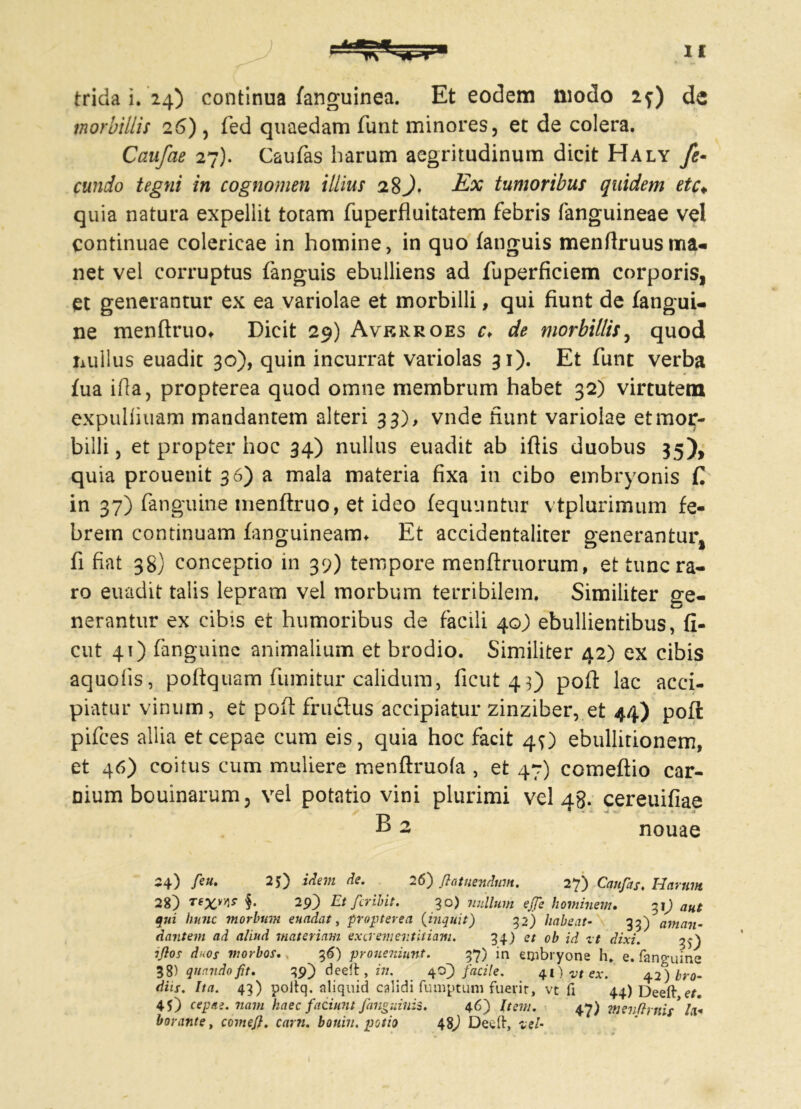 trida i. 24) continua /anguinea. Et eodem modo 1f) de morbillis 26) , fed quaedam funt minores, et de colera. Caufae 27). Caufas harum aegritudinum dicit Haly fe- cundo tegni in cognomen illius 28Ex tumoribus quidem etc♦ quia natura expellit totam fuperfluitatem febris fanguineae vel continuae colericae in homine, in quo (anguis menflruus ma- net vel corruptus (anguis ebulliens ad fuperficiem corporis, et generantur ex ea variolae et morbilli, qui fiunt de fangui- ne menftruo* Dicit 29) Averroes c> de morbillis, quod nullus euadit 30), quin incurrat variolas 31). Et funt verba (ua ifla, propterea quod omne membrum habet 32) virtutem expulmiam mandantem alteri 33), vnde fiunt variolae et mor- billi, et propter hoc 34) nullus euadit ab ifiis duobus 35), quia prouenit 36) a mala materia fixa in cibo embryonis C in 37) fanguine tnenftruo, et ideo (equuntur vtplurimum fe- brem continuam fanguineam* Et accidentaliter generantur, fi fiat 38) conceptio in 39) tempore menftruorum, et tunc ra- ro euadit talis lepram vel morbum terribilem. Similiter ge- nerantur ex cibis et humoribus de facili 40) ebullientibus, fi- ent 4O fanguine animalium et brodio. Similiter 42) ex cibis aquoiis, poftquam fumitur calidum, ficut 43) pofl: lac acci- piatur vinum, et pofl fructus accipiatur zinziber, et 44) pofl pifces allia et cepae cum eis, quia hoc facit 4O ebullitionem, et 46) coitus cum muliere menftruofa , et 47) comeftio car- nium bouinarum, vel potatio vini plurimi vel 48. cereuifiae * -4 * -i B 2 nouae 24) feu. 25) idem de. 2 6) fiat nendum. 27) Caufas. Harum 28) rexw §. 29) Et fer ibit. 30) nullum ejfe hominem. 31) aut qui hunc morbum enodat, propterea (inquit) 32) habeat- 33) aman- dantem ad aliud materiam excrementitiam. 34) et ob id zt dixi. iflos duos morbos. 36) proueniunt. 37) in embryone h, e. fanguine 38) quando fit. 39) deeft, in. 40) facile. 41) vt ex. 42) bro- diis. Ita. 43) poftq. aliquid calidi fumptum fuerit, vt fi 44) Deeft et. 45) cepae, nam haec faciunt /anguinis. 46) Item. 47) menftrnis* la- borante t comefi. carn. bouin. potio 48) Deeft, vel-