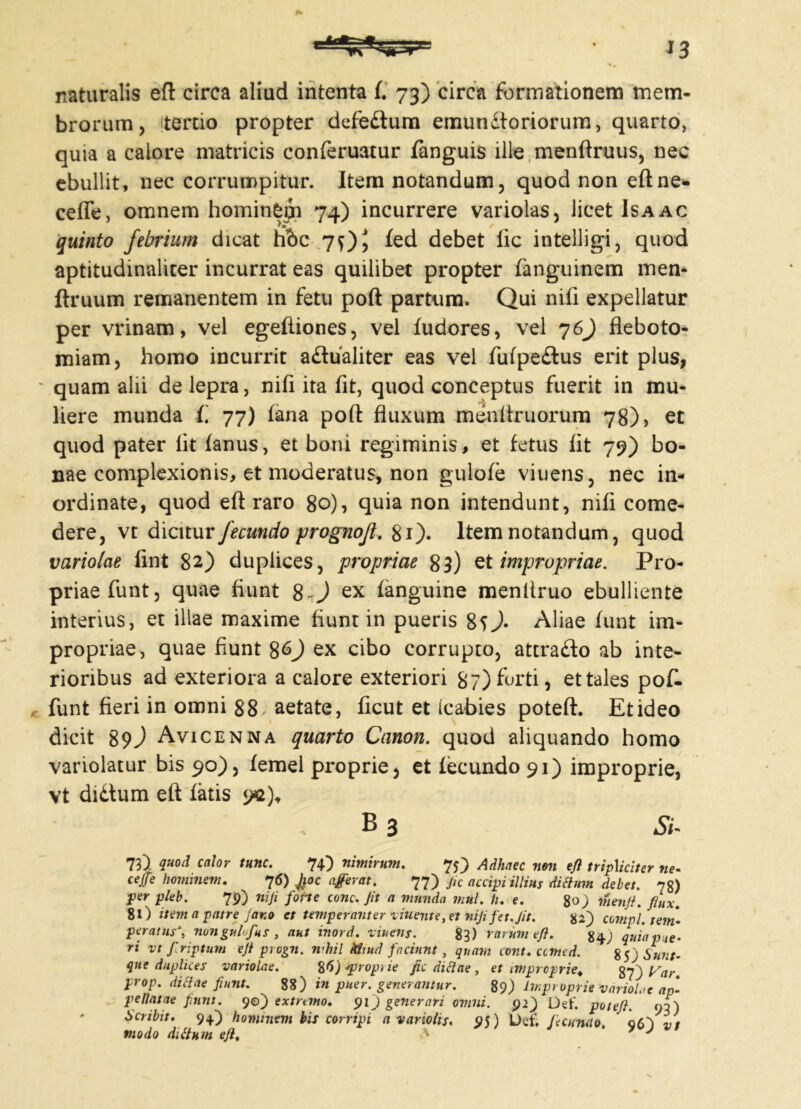 naturalis eft circa aliud intenta f. 73) circa formationem mem- brorum, tertio propter defedtum emun£toriorum, quarto, quia a calore matricis conferuatur fanguis ille menftruus, nec ebullit, nec corrumpitur. Item notandum, quod non eft ne* ceffe, omnem hominem 74) incurrere variolas, licet Isaac quinto febrium dicat h'6c 7QJ fed debet fic intelligi, quod aptitudinaliter incurrat eas quilibet propter fanguinem men- ftruum remanentem in fetu poft partum. Qui nifi expellatur per vrinam, vel egefiiones, vel fudores, vel 7 6) fleboto- miam, homo incurrit aftualiter eas vel fufpe£tus erit plus, ■ quam alii de lepra, nifi ita fit, quod conceptus fuerit in mu- liere munda fi 77) fana poft fluxum menfiruorum 78), et quod pater lit fanus, et boni regiminis, et fetus fit 79) bo- nae complexionis, et moderatus, non gulofe viuens, nec in- ordinate, quod eft raro 80), quia non intendunt, nifi come- dere, vt dicitur fecundo prognofl. 81). Item notandum, quod variolae fint 82) duplices, propriae 83) et impropriae. Pro- priae funt, quae fiunt 8-J ex fanguine menltruo ebulliente interius, et illae maxime fiunt in pueris 8sJ- Aliae funt im- propriae, quae fiunt 8&J ex cibo corrupto, attra&o ab inte- rioribus ad exteriora a calore exteriori 87) furti, et tales poft. funt fieri in omni 88 ^ aetate, ficut et (c abies poteft. Et ideo dicit 89J Avicenna quarto Canon, quod aliquando homo variolatur bis 90), femel proprie, et fecundo 91) improprie, vt didlum eft fatis 9*2)* B 3 Si. 73) quod calor tunc. 74) nimirum. 75) Adhaec non eft tripMciter ne- ceffe hominem. 76) Jjioc aferat. 77) Jic accipi illius ditium debet. 78) per pleb. 79) nifi forte cone. Jit a munda mul. ti. e. %o) menft. flnx. 8l) item a patre Jano et temperanter viuent e, et nifi f et. Jit. 82) compl. tem- peratus^, nonguhfus 3 aut inord. viuens. 83) rarum eft. g 4.) quia pue- ri vt firiptum e fi progn. nihil Mmd faciunt, quam cont.ccmed. 85 j Sunt- que duplices variolae. %6) *proprie fic ditiae , et improprie. %f)Var. prop. ditiae fiunt. 88) in puer, generantur. 89) Improprie 'variolae ap- pellatae funt. 90) extremo. 91) generari omni. 92) Det', poteft. 90) Scribit. 94.) hommem bis corripi a variolis. 95) Def. feomno. q6') vt modo ditium eft, A 7 J