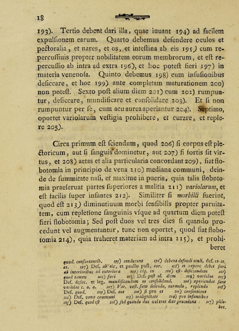 193)» Tertio debent dari illa, quae iuuam 194) ad facilem expulbonem earum. Quarto debemus defendere oculos et pe£toralia , et nares, et os, et inteftina ab eis 19O cum re- percufliuis propter nobilitatem eorum membrorum, et eft re- percuflio ab intra ad extra 196), et hoc poteft fieri 197) in materia venenofa. Quinto debemus 198)011111 infufionibus deficcare, et hoc 199) ante completam maturationem 2co) non poteft. Sexto poft alium diem 201) cum 202) rumpun- tur, deficcare, mundificare et confolidare 203). Et ii non rumpuntur per fe, cum acu aurea aperiantur 204). Stptimo, oportet variolarum veftigia prohibere, et curare, et reple- re 205). Circa primum eft (ciendum, quod 206) ii corpuseftple- ftoricum, aut ii fanguisdominetur, aut 207) fi fortis fit vir- tus , et 208) aetas et alia particularia concordant 209), fiatflo- botomia in principio de vena 210) mediana communi, dein- de de fummitate naii, ec maxime in pueris, quia talis floboto- mia praeferuat partes fuperiores a malitia 211) variolarum, et eft facilis fuper infiinres 212). Similiter fi morbilli fuerint, quod eft 213) diminutiuum morbi fenlibilis propter parilita- tem, cum repletione fanguinis vfque ad quartum diem poteft fieri ftobotomia; Sed poft duos vel tres dies fi quando pro- cedunt vel augmentantur, tunc non oportet, quod fiatflobo- tomia 214), quia traheret materiam ad intra 215), et prohi- beret quod, confortantil. yj) conducunt 196) debent defendi oculi, def. et- et. et. 19-ff Def. ab eis, et paullo poft, eor. 198) et leperc debet fieri *b interioribus ad exteriora 199) *dq. in aco') efl- deficcandum 201) quod tamen 202) fieri 20-f) Def. poft al. diem 204) variolae 209) Def. dejice, et leg. mundificandum et confolidand. 206) aperiendae fient variolae c. a. a. 207) Var. vefl.fiunt delenda, curanda, replenda 208) Def. quod. 209) Def. aut 210) fi pro et 211) covfientiant 212) Def. vena communi 2ifi) malignitate 21 fi) pro infantibus Def. quod efl 216) fed quando duo vel tres dies procedunt > 5/7) phle- * bot.