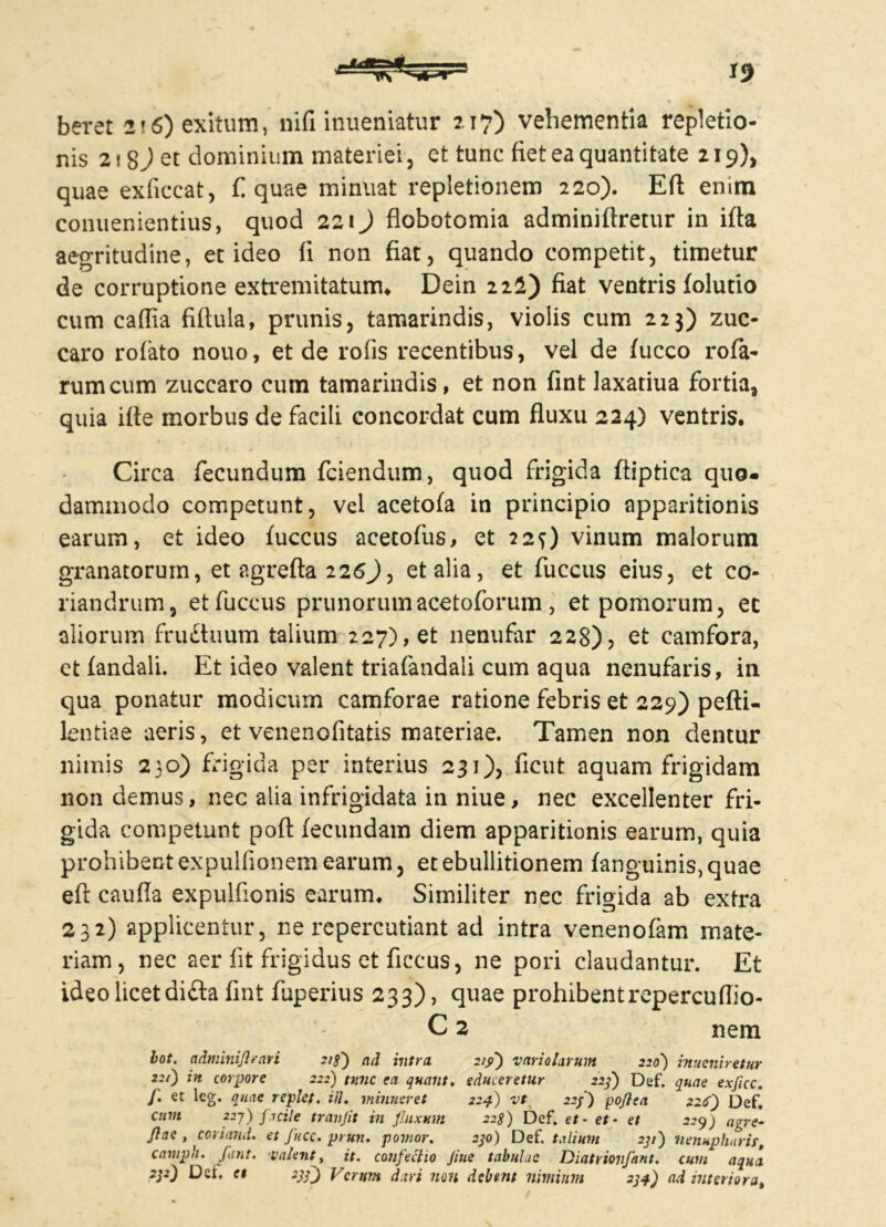 beret 216) exitum, nifi inueniatur 2.17) vehementia repletio- nis 218) et dominium materiei , et tunc fiet ea quantitate 219)* quae exficcat, fi quae minuat repletionem 220). Eft emm conuenientius, quod 221) flobotomia adminiftretur in ifta aegritudine, et ideo fi non fiat, quando competit, timetur de corruptione extremitatum* Dein 222) fiat ventris folutio cum cafiia fifiula, prunis, tamarindis, violis cum 223) zuc- caro rofiato nouo, et de rofis recentibus, vel de f ucco rota- rum cum zuccaro cum tamarindis, et non fint laxatiua fortia, quia ifie morbus de facili concordat cum fluxu 224) ventris. Circa fecundum fciendum, quod frigida ftiptica quo- dammodo competunt, vel acetofa in principio apparitionis earum, et ideo tuccus acetofus, et 22O vinum malorum granatorum, et agrefta 226J, et alia, et fuccus eius, et co- riandrum, etfuccus prunorumacetoforum , et pomorum, et aliorum frudhium talium 227), et nenufar 228)5 et camfora, et fandali. Et ideo valent triafandali cum aqua nenufaris, in qua ponatur modicum camforae ratione febris et 229) pefti- lentiae aeris, et venenofitatis materiae. Tamen non dentur nimis 230) frigida per interius 231), ficut aquam frigidam non demus, nec alia infrigidata in niue, nec excellenter fri- gida competunt poft fecundam diem apparitionis earum, quia prohibent expulfionem earum, et ebullitionem fanguinis,quae eft cauda expulfionis earum. Similiter nec frigida ab extra 232) applicentur, ne repercutiant ad intra venenofam mate- riam, nec aer fit frigidus et ficcus, ne pori claudantur. Et ideo licet di£ta fint fuperius 233), quae prohibentrepercuflio- C 2 nem lot. adminiflrari 21$') ad intra 219) vario larum 220') inveniretur 0 corpore 2:2) tunc ea quant, educeretur 223) Def. quae exficc. /. et leg. quae replet. iil. minueret 224) vt 22j) pojtca 226') Def. cum 22j) facile tranjit influxum 228) Def. et- et- et 229) agre- Jlae , coriand. et fucc. prun. pomor. 230) Def. talium 231) nenupharir, campli, fiint. valent, it. confectio Jiue tabulae Diatrionfant. cum aqua