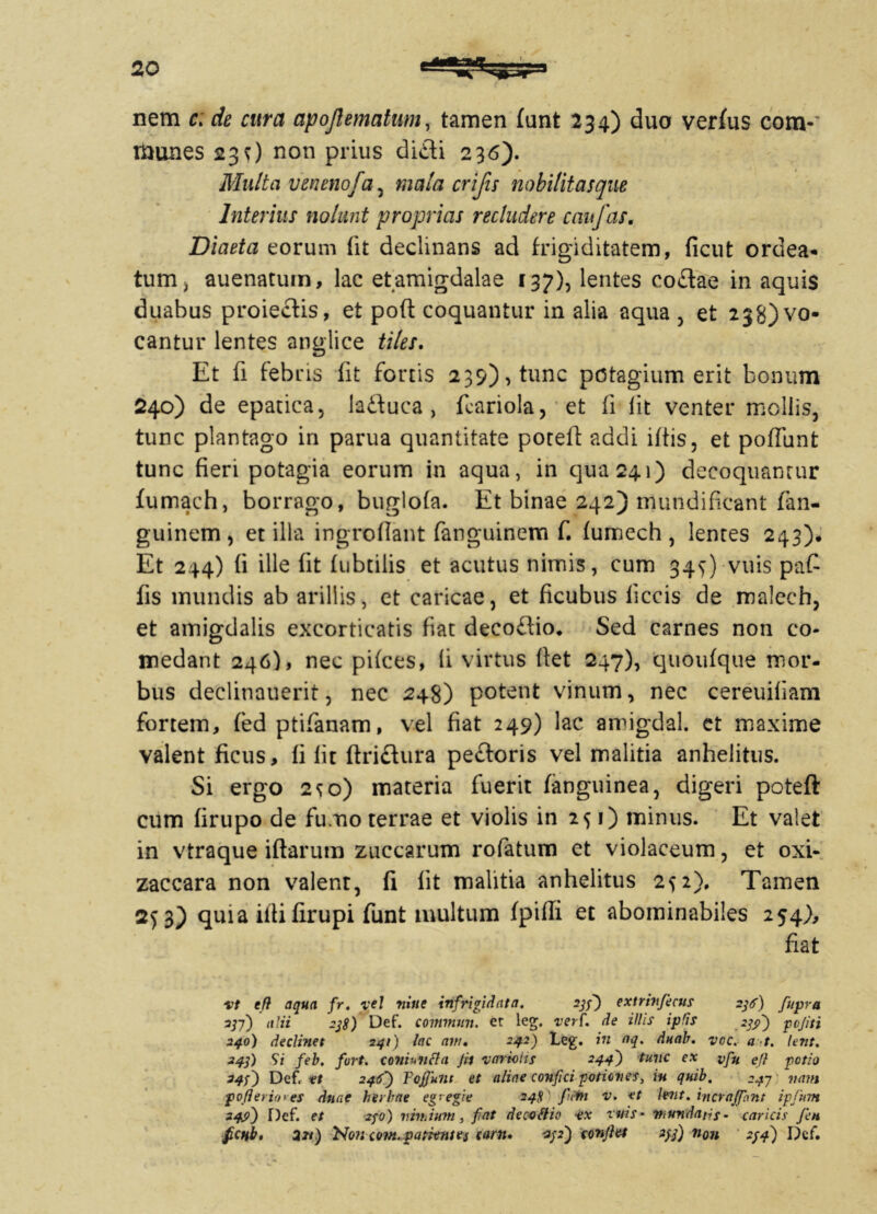 nem c> de cura apojlematum, tamen funt 234) duo verfus com-' munes 230 non prius difli 236). Multa venenofa, mala crifis nobilitasque Interius nolunt proprias recludere caufas. Diaeta eorum (it declinans ad frigiditatem, ficut ordea* tum, auenatum, lac etamigdalae 137), lentes co£lae in aquis duabus proiectis, et poft coquantur in alia aqua , et 238) vo- cantur lentes anglice tilei. Et (i febris fit fortis 239), tunc pctagium erit bonum 240) de epatica, Jaftuca, ftariola, et ii iit venter mollis, tunc plantago in parua quantitate poteft addi i(tis, et poffunt tunc fieri potagia eorum in aqua, in qua 241) decoquantur fumach, borrago, buglofa. Et binae 242) rnundificant fan- guinem , et illa ingroflant fanguinem f. fumech , lentes 243). Et 244) (i ille fit fubtilis et acutus nimis, cum 345-) vtiis pafi fis mundis ab arillis, et caricae, et ficubus liceis de malech, et amigdalis excorticatis fiat decoftio. Sed carnes non co- medant 246), nec piices, fi virtus fiet 247), quoufque mor- bus declinauerit, nec 248) potent vinum, nec cereuifiam fortem, fed ptifanam, vel fiat 249) lac amigdal. et maxime valent ficus, fi fit ftriftura pe&oris vel malitia anhelitus. Si ergo 2^0) materia fuerit fanguinea, digeri poteft cum firupo de fumo terrae et violis in 251) minus. Et valet in vtraque iftarum zuccarum rofatum et violaceum, et oxi- zaccara non valenr, fi (it malitia anhelitus 252). Tamen quia illi firupi funt inultum fpifti et abominabiles 254), fiat vt e fi aqua fr. vel riine infrigidat a. 23f) extriti ficus 236) fupra 23-f) alii 238) Def. commun. et leg. verf. de illis iplis 239) pojiti 240) declinet 241) lac anu 242) Leg. in aq. duab. voc. a t. lent. 243) Si feb. fvrt. complicia Jit variolis 244) tunc ex vfu ej} pctio 243) Def. et 246) F effiunt et aliae confici potiones, iu quib. 247 nam pofieriores duae herbae egregie 248' fiPtn v. et lent. incrajfint ipfum 249) Def. et 230) vitilium, fiat decoflie ex ruis- mundans- caricis fien fictib. 231) Soncovt.patientes carn. 232) conjht 233) non 234) Def.