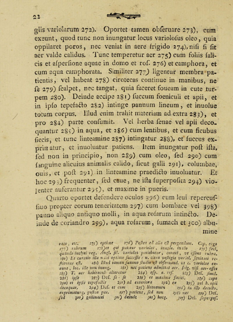 glis variolarum 272). Oportet tamen obferuare 273), eum exeunt, quod tunc non inungatur locus variolofus oleo, quia oppilaret poros, nec veniat in aere frigido 274), nifi fi fit aer valde calidus. Tunc temperetur aer 275) cum foliis {ali- cis et afperfione aquae in domo et rof. 276) etcamphora, et cum aqua camphorata. Similiter 277J) ligentur membra pa- tientis, vel habeat 278) cirotecas continue in manibus, ne fe 279) fcalpet, nec tangat, quia faceret foueam in cute tur- pem 280). Deinde accipe 281) fuccum foeniculi et apii, et in ipfo tepefa&o 282) intinge pannum lineum , et inuolue totum corpus. Illud enim trahit materiam ad extra 283), et pro 284) parte confumit. Vel herba fenae vel apii deco- quantur 28O in aqua, et 286) cum lentibus, et cum ficubus fiecis, et tunc linteamine 287) intingatur 288), et fuccus ex- prinatur, et inuoluatur patiens. Item inungatur pofl: ifia, fed non in principio, non 289) cum oleo, fed 290) cum {anguine alicuius animalis calido, ficut galli 291), columbae, ouis, et poft 292) in linteamine praedicto inuoluatur. Et hoc 293) frequenter, ted caue, ne ifta {uperpofua 294) vio- lenter auferantur 29 0> et maxime in pueris. Quarto opertet defendere oculos 396) cum leui repercufi iiuo propter eorum teneritatem 297) cum bombace vel 398) panno aliquo antiquo molli, in aqua rofarum intinflo. De- inde de coriandro 299), aqua rotarum, tumach et 300) albu- mine rato } eic. 57/) optime 2-6') Tcfea ad alia efl pergendum. Cap. ergo 277} rubrum 2j$)et qui patitur vari olas , inufilu. initio 21'fi) fed, quando inclyti reg. AngU fih vario/as patiebatur, curam , vt e ferit rubra! tSo) Et curatio illa n.iiri optime fiicceflit : n. citra vejligia vario!. Jani tat i re- fiitutns oflm -8‘) Illud tamen Juvnno ftudio^fl obferuand. vt c. variolae ex- eunt , loc. ille nen innng, 2$:) nec patiens admittat aer. frig. niji aer- ejfet 2Ss~) T. aer habitaculi alteretur 284) afp. a. rof. 289) Def. JimiU 286) ipfe 287) 13cf. fe ■ Je 288) et maxime faciei. cape 2so) et ipfis tepefuttis 291) ad exteriora 292) ex 29'f) vel k. opii decoquat. 294) Def. et cum 29$) linteamen zof) in ;7/p decocto, exprimaturq, pofiea pai. 29-7) patiens, fed non 298) nec 29y') Det'. fed tpooj gallinacei j°0 deinde. 902) h°c$. S°S) Det. fuperpof