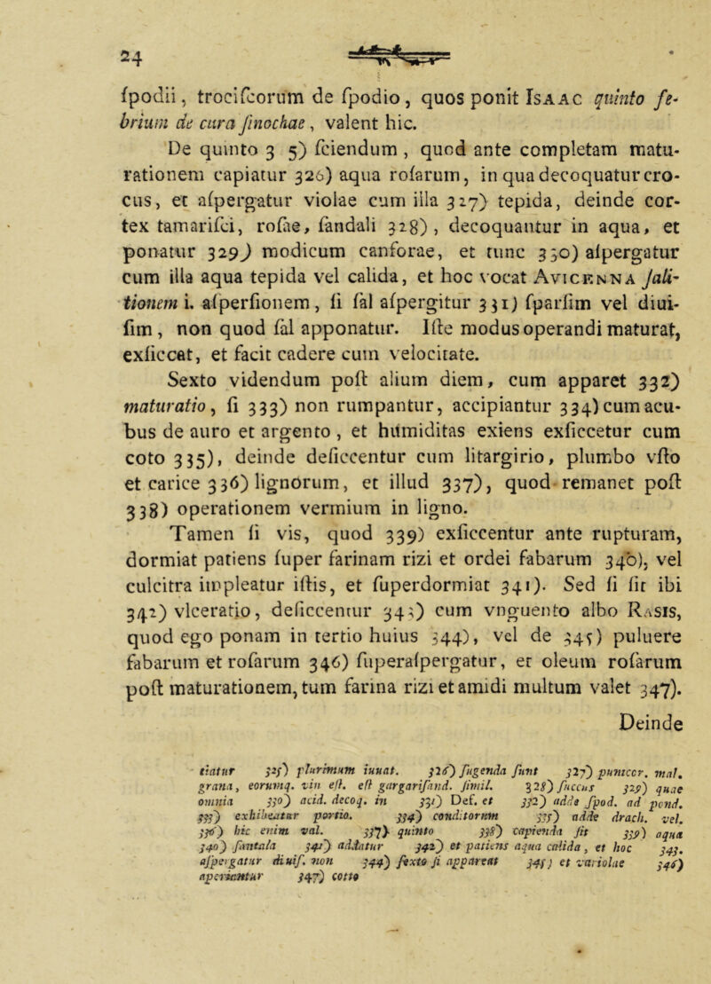 fpodii, trocifcorum de fpodio, quos ponit Isaac quinto fe- brium de cura Jinochae, valent hic. De quinto 3 5) fciendum , quod ante completam matu- rationem capiatur 326) aqua rotarum, in qua decoquatur cro- cus, et afpergatur violae cum illa 327) tepida, deinde cor- tex tamarifci, rofae, fandali 328), decoquantur in aqua, et ponatur 329^ modicum canforae, et tunc 330) afpergatur cum illa aqua tepida vel calida, et hoc vocat Avicenna JciLi- tionem i. alperfionem, fi fal afpergitur 331) fparfim vel diui- fim, non quod fal apponatur. Ille modus operandi maturat, exliccat, et facit cadere cum velocitate. Sexto videndum poli alium diem, cum apparet 332) maturatio, fi 333) non rumpantur, accipiantur 334)cumacu- bus de auro et argento, et hitmiditas exiens exficcetur cum coto 335), deinde deficcentur cum litargirio, plumbo vfio et carice 3 36) lignorum, et illud 337), quod remanet poft 338) operationem vermium in ligno. Tamen li vis, quod 339) exficcentur ante rupturam, dormiat patiens fuper farinam rizi et ordei fabarum 340). vel culcitra impleatur illis, et fuperdormiat 341). Sed fi fit ibi 342) vlceratio, deficcentur 34;) cum vnguento albo Rasis, quod ego ponam in tertio huius 344), vel de 34^) puluere fabarum et rofarum 346) fuperalpergatur, er oleum rofarum poft maturationem, tum farina rizietamidi multum valet 347). Deinde ■ itatur pj) plurhnum iuuat. pf) Jugenda funt 32?') pumccr. mnK grana, eoruvtq. tin efl. efl gargarifand. Jimil. 32^) fnccus ps>') quae omnia po) add. decoq. in 3pJ Def* €t 3&) “dde fpod. ad pond,. pf) exhibeatur portio. 334) conditorum 333) adde drach. vel. W) hic enim val. #7} quinto pft') capienda Jit 333/) aqnx 340) fantula 34/J addatur 342^) et patiens aqua calida , et hoc 343. ajpergatur diuif. non 344) fexto Ji appareat 343j et variolae 34$) aperiantur /47) cotto