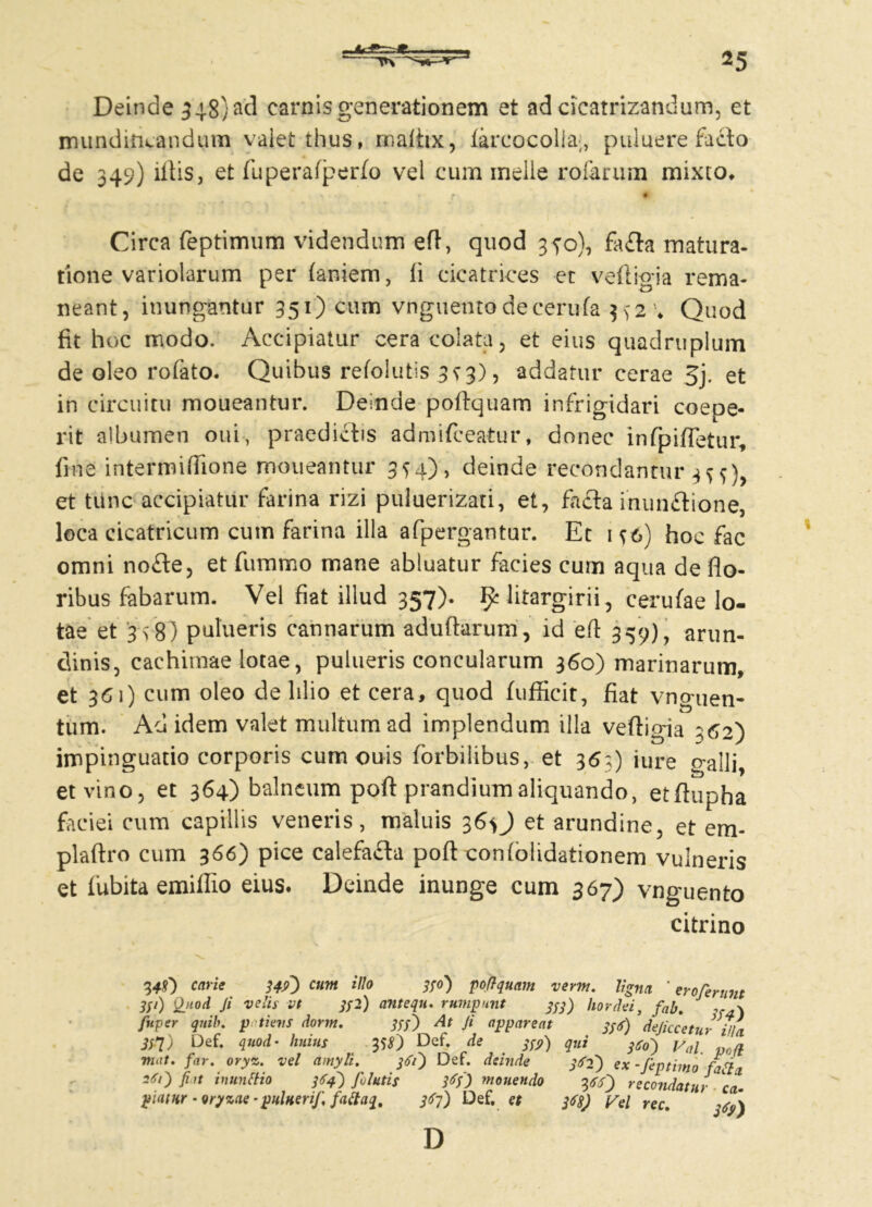 Deinde 548) aci carnis generationem et ad cicatrizandum, et mundiftcandum valet thus, rnafiix, farcocolia;, pubuere facto de 34?) illis, et fuperafperfo vel cum meile rofarum mixto, > . .j tf # Circa feptimum videndum efl, quod 350), fafla matura- tione variolarum per (aniem, li cicatrices et vefligia rema- neant, inungantur 351) cum vnguentodecerufa 3^24 Quod fit hoc modo. Accipiatur cera colata, et eius quadruplum de oleo rofato. Quibus refolutis 3^3), addatur cerae 5j. et in circuitu moueantur. Deinde poftquam infrigidari coepe- rit albumen oui, praedictis admifceatur, donec infpifletur, fine intermiflione moueantur 3^4), deinde recondantur 3^)> et tunc accipiatur farina rizi puluerizati, et, fafla inunflione, loca cicatricum cum farina illa afpergantur. Et 1^6) hoc fac omni nofte, et fummo mane abluatur facies cum aqua de flo- ribus fabarum. Vel fiat illud 357). fy litargirii, cerulae lo- tae et 3>8) pulueris cannarum aduftarum, id eft 359), arun- dinis, cachitnae lotae, pulueris concularum 360) marinarum, et 361) cum oleo de lilio et cera, quod fuflicit, fiat vnguen- tum. Ad idem valet multum ad implendum illa veflicna 162') impinguatio corporis cum ouis lorbilibus, et 36;) iure galli, et vino, et 364) balneum poft prandium aliquando, etflupha faciei cum capillis veneris, maluis 3et arundine, et em* plaftro cum 366) pice calefafla poft coniolidationem vulneris et fubita emiffio eius. Deinde inunge cum 367) vnguento citrino 3*0 carie 349) cum illo 330) poftquam verm. ligna ' eroferunt 3Sl) Ji velis vt 3f2) ttntequ. rumpunt 333) hordei, fah, . x fnper qnib. patiens dorm. 333) At Ji appareat 3^) dejicceturiila 33X) Def. quod• huius tfS) Def. de iS9) qui i6o) Val poft mut. far. oryz. vel amyli. 361) Def. deinde 362) ex-feptimo fatii 261) fiat inuntfio 364) fulutis 3<?f) monendo —^ J piatur - oryzae *puluerif. faftaq. 363} Def, et 3*0 recondatur ca- 368) Fel rec. D