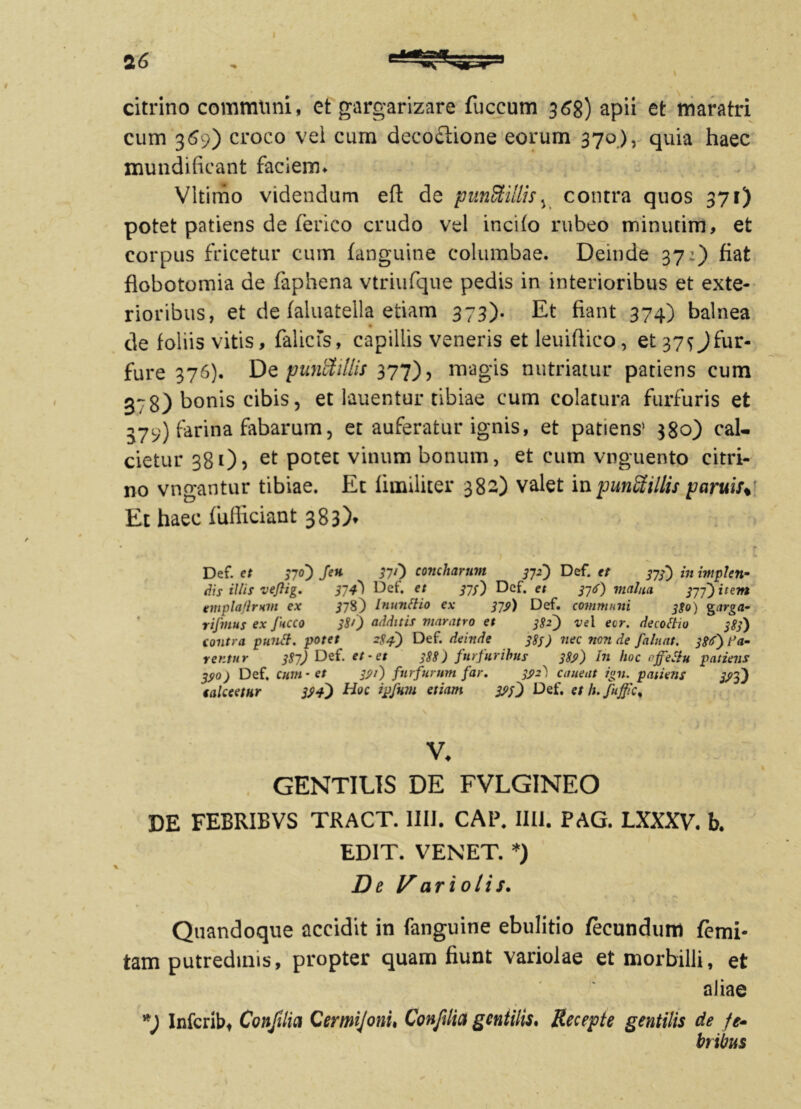 i citrino communi, et gargarizare fuccum 368) apii et tnaratri cum 369) croco vei cum decoctione eorum 370), quia haec mundificant faciem* Vltimo videndum eft de punStillis, contra quos 371) potet patiens de ferico crudo vel incito rubeo minutim, et corpus fricetur cum (anguine columbae. Deinde 37:) fiat flobotomia de faphena vtriufque pedis in interioribus et exte- rioribus, et de faluatella etiam 373). Et fiant 374) balnea de foliis vitis, falicis, capillis veneris etleuifiieo, et37^fur« fure 376). De puntftllis 377), magis nutriatur patiens cum 378) bonis cibis, et lauentur tibiae cum colatura furfuris et 379) farina fabarum, et auferatur ignis, et patiens' 380) cal- cietur 381), et potet vinum bonum, et cum vnguento citri- no vngantur tibiae. Et fimiliter 382) valet in punctillis paruis* Et haec fufficiant 383)* Def. et po') Jen 37/^ concharum 372) Def. et 373) iit implen- dis illis veflig. 374) Def. et 373} Def. et 376) malua 377) item tmpla/lrnm ex 37S) Inunttio ex 379) Def. communi 330) garga- rifmus ex Jhcco 381) additis maratro et 382^ ve\ ecr. decottio 383) contra puntt. potet 284) Def. deinde 383) nec non de faliiat. Pa- rentur 387) Def. et -et 388) furfuribus 389) In hoc «jjettu patiens 330) Def. cum - et 391') furfurum far. 3^2) emeat ign. patiens ytf) 'calceetur Hoc ipfum etiam 323') Def. et h. fuffic% v. GENTIUS DE FVLGINEO DE FEBRIBVS TRACT. 1IIJ. CAP. Illi. PAG. LXXXV. b. EDIT. VENET. *) De If ari olis. Quandoque accidit in fanguine ebulitio fecundum femi- tam putredinis, propter quam fiunt variolae et morbilli, et aliae *) Infcrib, Confilia Cermijoni, Conftlia gentilis. Recepte gentilis de fe- bribus