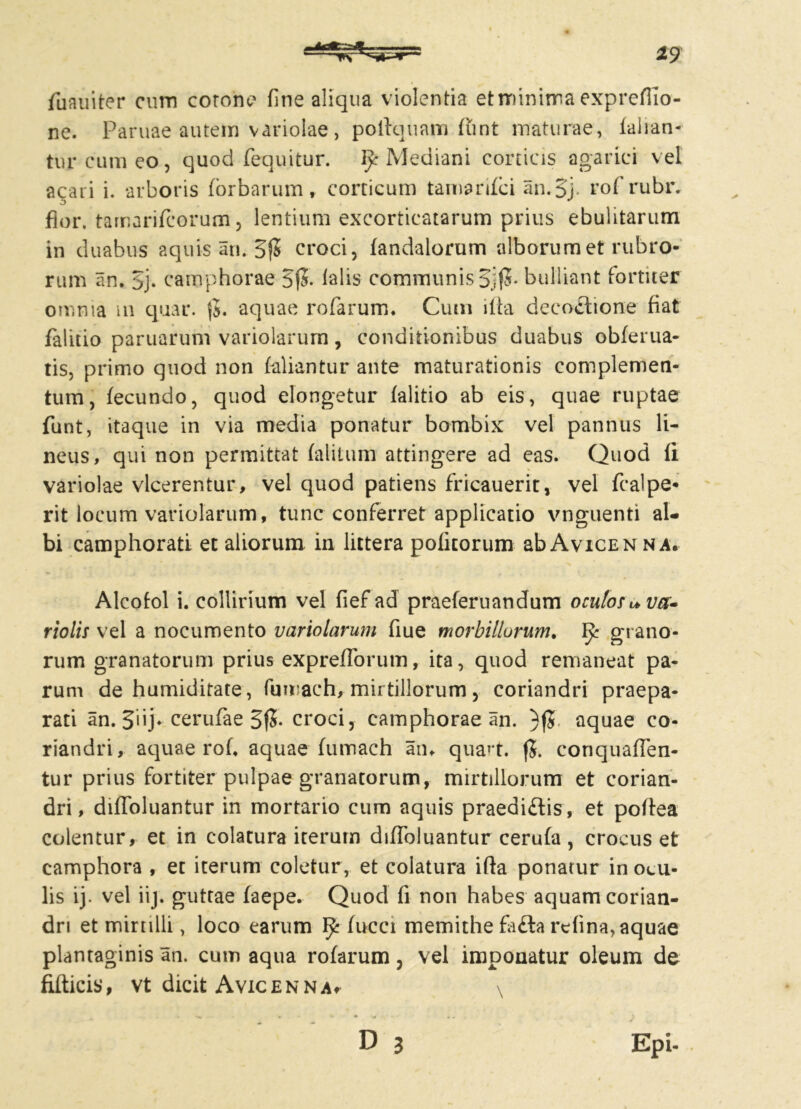 *9 fuauiter cum corone fine aliqua violentia et minima exprcfiio- ne. Paruae autem variolae , poftquam lunt maturae, lallan- tur cum eo, quod (equitur. Mediani conicis agarici vel acati i. arboris (orbarum, corticum tamanfci an.5j. rof rubr. flor, tamarifcorum, lentium excorticatarum prius ebulitarum in duabus aquis an. 3(5 croci, (andalorum alborum et rubro- rum an. 5j. camphorae 5(5. (alis communis %(5. bulliant former omnia m quar. (5. aquae rofarum. Cum ilia decoctione fiat falitio paruarum variolarum, conditionibus duabus oblerua- tis, primo quod non labantur ante maturationis complemen- tum, lecundo, quod elongetur lalitio ab eis, quae ruptae funt, itaque in via media ponatur bombix vel pannus li- neus, qui non permittat (alitum attingere ad eas. Quod li variolae vlcerentur, vel quod patiens fricauerit, vel fcalpe- rit locum variolarum, tunc conferret applicatio vnguenti al- bi camphorati et aliorum in littera politorum abAvicEN na. Alcolol i. collirium vel fief ad praeleruandum oculos v>va- riolis vel a nocumento variolarum fiue morbillorum. ^ grano- rum granatorum prius exprefforum, ita, quod remaneat pa- rum de humiditate, fuwach, mirtillorum, coriandri praepa- rati an. 5‘ij- cerufae 3(5- croci, camphorae an. )(5 aquae co- riandri, aquae rol, aquae lumach am quan. conqualfen- tur prius fortiter pulpae granatorum, mirtillorum et corian- dri, dilfoluantur in mortario cum aquis praedi&is, et polfea colentur, et in colatura iterum dilfoluantur cerula, crocus et camphora , et iterum coletur , et colatura ifta ponatur in ocu- lis ij. vel iij. guttae laepe. Quod fi non habes aquam corian- dri et mirnlli, loco earum ^ (ucci memithe fiifta relina,aquae plantaginis an. cum aqua rofarum, vel imponatur oleum de filticis, vt dicit Avicenna* \