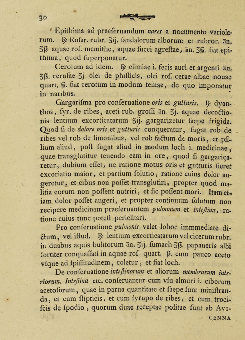 Epithima aci praeferuandum nares a nocumento variola- rum. Rofar. rubr. Sij- fandalorum alborum et rubror. an. 3jJ aquae rof. memithe, aquae fucci agreftae, an. S|5. fiatepi- thima, quod fuperponatur. Cerotum ad idem, fy climiae i. fecis auri et argenti an. 5|5. cerufae 3j. olei de phifticis, olei rof. cerae albae nouae quart. $. fiat cerotum in modum tentae, de quo imponatur in naribus. $ Gargarifma pro conferuatione oris et gutturis. fy dyan- thos, fyr. de ribes, aceti rub. groffi iin. 5j. aquae decodtio- nis lentium excorticatarum 5ij. gargarizetur faepe frigida. Quod li de dolore oris et gutturis conqueratur, fugat rob de ribes vel rob de limonibus, vel rob fadtum de moris, et pfi- lium aliud, poft fugat aliud in modum loch i. medicinae, quae transglutitur tenendo eam in ore, quod fi gargarica- retur, dubium eflet, ne ratione motus oris et gutturis fieret excoriatio maior, et partium folutio, ratione cuius dolor au- geretur, et cibus non poffet transglutiri, propter quod ma- litia eorum non poffent nutriri, et fic pollent mori. Item et- iam dolor poffet augeri, et propter continuum folutum non recipere medicinam praeferuantem pulmonem et intejiina, ra- tione cuius tunc potell periclitari. Pro conferuatione pulmonis valet lohoc immmediate di- ctum, vel iftud. fy lentium excorticatarum vel cicerum rubr. in duabus aquis bulitorum an. 5ij. fumaeh 5fJ. papaueris albi fortiter conquaffati in aquae rof quart. f5. cum pauco aceto vlque ad fpiffitudinem, coletur, et fiat loch. De conferuatione intejlinorum et aliorum membrorum inte- riorum. Intejiina etc. conferuantur cum vfu almuri i. ciborum acetoforum, quae in parua quantitate et faepe funt minirtran- da, et cum ftipticis, et cum fyrupo de ribes, et cum troci- fcis de fpodio , quoruin duae receptae politae funt ab Avi- CENNA