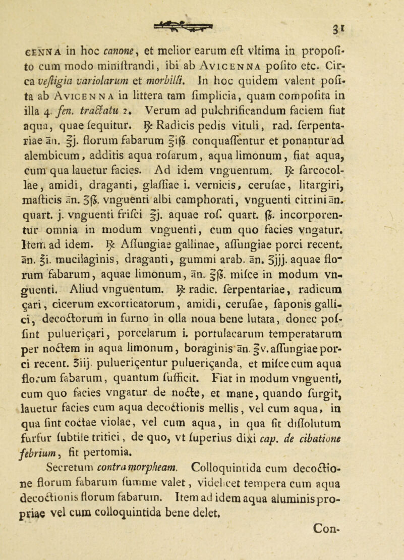 »9 cenna in hoc canone, et melior earum eft vltima in propofi- to cum modo miniftrandi, ibi ab Avicenna polito etc* Cir- ca vejligia variolarum et morbilli. In hoc quidem valent poli- ta ab Avicenna in littera tam fimplicia, quam compolita in illa 4. fen. traStatu ?♦ Verum ad pulchrifieandum faciem fiat aqua, quae fequitur. ^ Radicis pedis vituli, rad. ferpenta- riae an, ^j. florum fabarum §if5. conquaflentur et ponantur ad alembicum, additis aqua rolarum, aqua limonum, fiat aqua, cum qua lauetur facies. Ad idem vnguentum, ^ farcocol- lae, amidi, draganti, glafliae i. vernicis, cerulae, litargiri, mafticis an. 3f5. vnguenti albi camphorati, vnguenti citrinian. quart. j. vnguenti frifci §j. aquae rof. quart. jj. incorporen- tur omnia in modum vnguenti, cum quo facies vngatur. Item ad idem* Afiungiae gallinae, affungiae porci recent. an. §i. mucilaginis, draganti, gummi arab. an. 3jjj- aquae flo* rum fabarum, aquae limonum, an. §jj. mifce in modum vn- guenti. Aliud vnguentum. ^ radie, ferpentariae, radicum cari, cicerum excorticatorum, amidi, cerufae, faponis galli- ci, decodlorum in furno in olla noua bene lutata, donec pof- fint puluericari, porcelarum i. portulacarum temperatarum per nodfem in aqua limonum, boraginis an.fv.affiingiaepor- ci recent. 5iij pulueri^entur pulueri^anda, et milcecum aqua florum fabarum, quantum fufficit. Fiat in modum vnguenti, cum quo facies vngatur de no£le, et mane, quando ftirgit, lauetur facies cum aqua decodtionis mellis, vel cum aqua, in qua fint coctae violae, vel cum aqua, in qua fit diflolutum furfur lubtile tritici, de quo, vt luperius dixi cap. de cibatione febrium, fit pertomia. Secretum contramorpheam. Colloquimida cum deco£lio- ne florum fabarum fumme valet, videlicet tempera cum aqua decoftionis florum fabarum. Item ad idem aqua aiuminispro- priae vel cuiri colloquintida bene delet. Con-