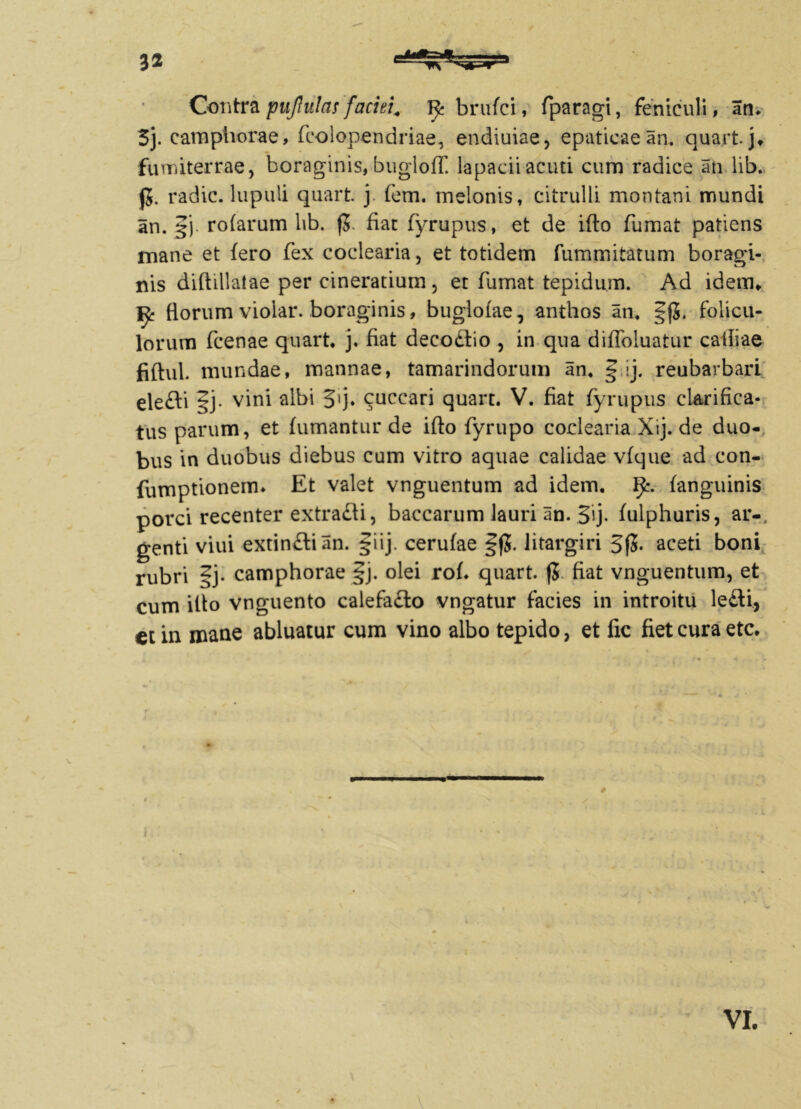 Contra pujlulas faciei. brufci, fparagi, feniculi, an. 3j. camphorae, fcolopendriae, endiuiae, epaticae an. quart. j* fumiterrae, boraginis, bugloff. lapacii acuti cum radice an lib. j5. radie, lupuli quart. j fem. melonis, citrulli montani mundi an. f j rofarum lib. (J. fiat fyrupus, et de ifto fumat patiens mane et fero fex coclearia, et totidem fummitatum boragi- nis diftillalae per cinerarium, et fumat tepidum. Ad idem* florum violar. boraginis, buglofae, anihos an. §(J. folicu- lorum (cenae quart. j. fiat decodio , in qua diffoluatur calliae fiftul. mundae, mannae, tamarindorum an. § ij. reubarbart eledi |j. vini albi 3>j. cuccari quart. V. fiat fyrupus clarifica- tus parum, et fumantur de ifto fyrupo coclearia Xij. de duo- bus in duobus diebus cum vitro aquae calidae vfque ad con- fumptionem. Et valet vnguentum ad idem. (anguinis porci recenter extradi, baccarum lauri an. §ij. fulphuris, ar-, genti viui extindian. §iij. cerufae §f5. litargiri 3fS. aceti boni rubri §j- camphorae §j. olei rof. quart. fj fiat vnguentum, et cum ifto vnguento calefado vngatur facies in introitu ledi, et in mane abluatur cum vino albo tepido, et fic fiet cura etc. # VI.