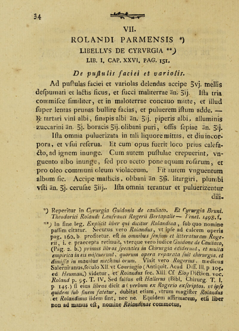 ROLANDI PARMENSIS *) L1BELLVS DE CYRVRGIA **) LIB. I, CAP. XXVI. PAG. 151, 0 De pujlulis faciei et variolif. Ad puftulas faciei et variolas delendas accipe 3vj. mellis defpumati et laitis ficus, et fucci maliterrae an. gij. Ifta tria commifce liimliter 5 et in maloterrae concauo mitte, et illud fuper lentas prunas bullire facias, et puluerem ifhmi adde, — rartari vini albi, finapis albi an. %ij. piperis albi, ailuminis zuccarini an. 3j. boracis 3ij-olibani puri, odis fepiae an. 3ij. Ifta omnia puluerizata in tali liquore mittas, etdiuincor- pora, et vfui referua. Et cum opus fuerit loco prius calefa- fto, ad ignem inunge. Cum autem puftulae crepuerint, vn- guento albo inunge, fed pro aceto pone aquam rofarum, et pro oleo communi oleum violaceum. Fit aurem vnguentum album (ic. Accipe mathcis, olibani an 3$. litargiri, plumbi vfti an. 3j- cerufae 3iij- lfta omnia terantur et puluerizentur dili. *) Repentur in Cyrurgia Guidonis de cauli aco. Et Cyvurgia Brunt, Theodorici Rolandi Lanfranci Rogerii Bertapalie—- Tenet, 149$, f* In fine leg, Explicit liber qui dicitur Rolandnia, fubquo nomine pafiim citatur. Secutus vero Rotandus, vt ipfe ad calcem operis pag. i6o.b profitetur, eft in omnibus fenfwn et litteraturam Roge- rii, i. e praecepta retinuit, vterque vero iudice Guidone de Cauliaco, (Pag. 2. b.) primas librosjpecialcs in Chirurgia ediderunt, et multa empirica in eis mi/cuerunt, quorum opera reparata fuit chirurgia, et dimiffa in manibus mechani orum. Vixit vero Rogemus , medicus Salernitanus,feculo Xll. vt Conringio (Antiquit. Acad DdT. 111, p io^t ed Heumanf) videtur, et Rotandus fec. Xlli. Cf. Eloy Diftion. voc. Roland p. 95. T. IV, Sed faiius ell Hallerus (Bibi. Chirurg. T. I. p 145.) fi eius libros dicit ai verbum ex Roger io exfcriptos, vtipfe quidem Iub finem fatetur, dubitat etiam, vtrum magifter Rolandus et Rolandimts iidem fint, nec ne. Equidem affirmarem, etli liber non ad manus eif} nomine Rolcmdime commotust