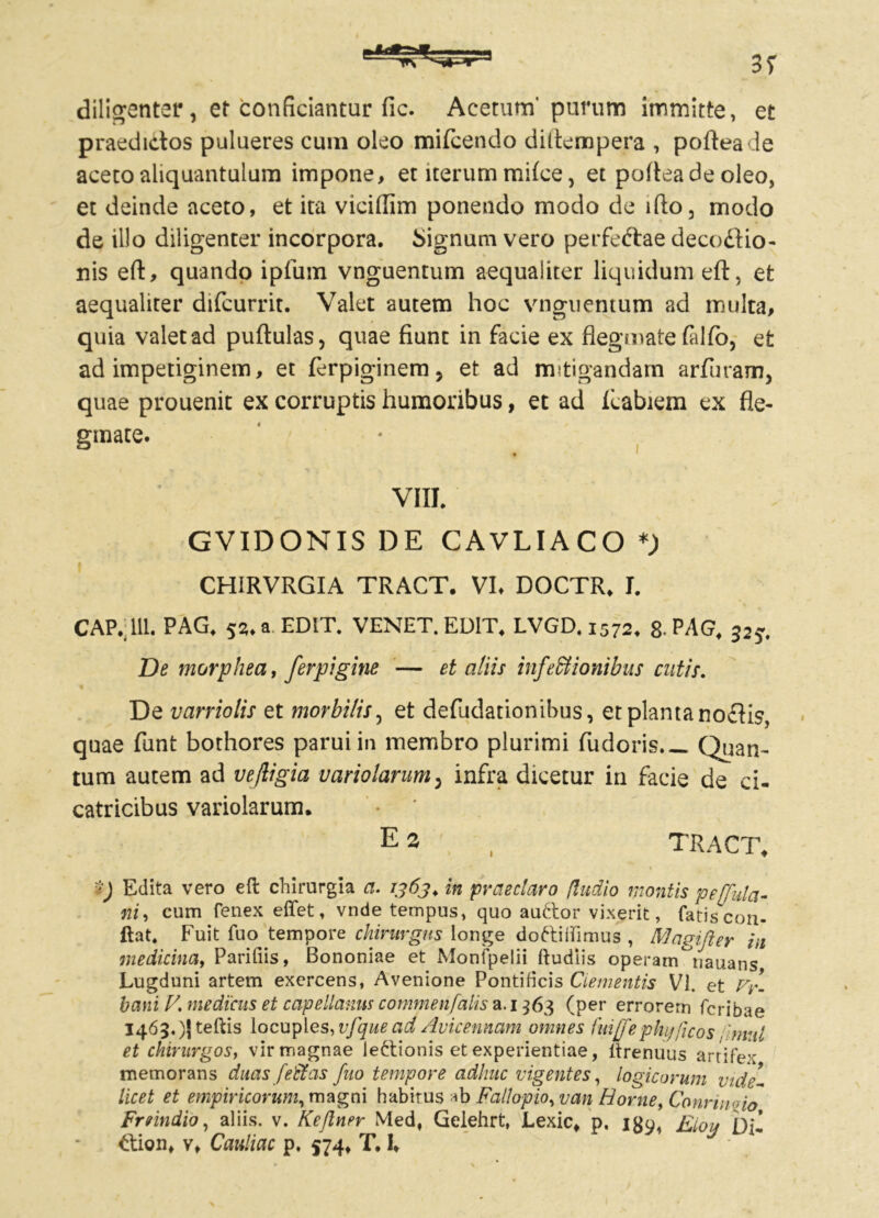 diligenter, et conficiantur fic. Acetum' purum itnmitte, et praedictos pulueres cum oleo mifcendo diltempera , pofteade aceto aliquantulum impone, et iterum milce, et pofteade oleo, et deinde aceto, et ita viciflim ponendo modo de ifto, modo de illo diligenter incorpora. Signum vero perfe&ae decodiio- nis eft, quando ipfum vnguentum aequaliter liquidum eft, et aequaliter difcurrit. Valet autem hoc vnguentum ad multa, quia valet ad puftulas, quae fiunt in facie ex flegmate falfb, et ad impetiginem, et ferpiginem 5 et ad mitigandam arfiiram, quae prouenit ex corruptis humoribus, et ad Icabiem ex fle- gmate. VIII. GVIDONIS DE CAVLIACO CHIRVRGIA TRACT. VI, DOCTR, I. CAP.:111. PAG, 53, a EDIT. VENET. EDIT, LVGD. 1572, 8-PAG, 32?. De morphea, ferpigine — et aliis infeffiionibus cutis. 4 De varriolis et morbi/is, et defudationibns, et planta noftis, quae funt bothores parui in membro plurimi fudoris,— Quan- tum autem ad vefligia uariolarum5 infra dicetur in facie de ci- catricibus variolarum. E 3 , TRACT. Edita vero eft chirurgia a. 1363. in praeclaro (ludio montis pe[fula- ni, cum fenex effet, vnde tempus, quo au&or vixerit, fatis con- flat, Fuit fuo tempore chirurgus longe doftitfimus , Magifter in medicina, Pariliis, Bononiae et Monipeiii Rudiis operam^nauans Lugduni artem exercens, Avenione Pontificis Clementis VI. et Vy. bani Z7. medicus et capellanns commen/alis a. 1363 (per errorem fcribae 1463. )J teftis locuples, vfque ad Avicennam omnes fuijfe phy ficos 'mnl et chirurgos, vir magnae lectionis et experientiae, itrenuus artifex memorans duas [effas fuo tempore adhuc vigentes, logicorum vide- licet et empiricorum, magni habirus ab Fallopio, van Horne, Conrinvfo Frrindio, aliis, v. Keftner Med, Gelehrt, Lexic, p, igy, Eioy Di- £tion, v, Ccmliac p, 574, T. I,