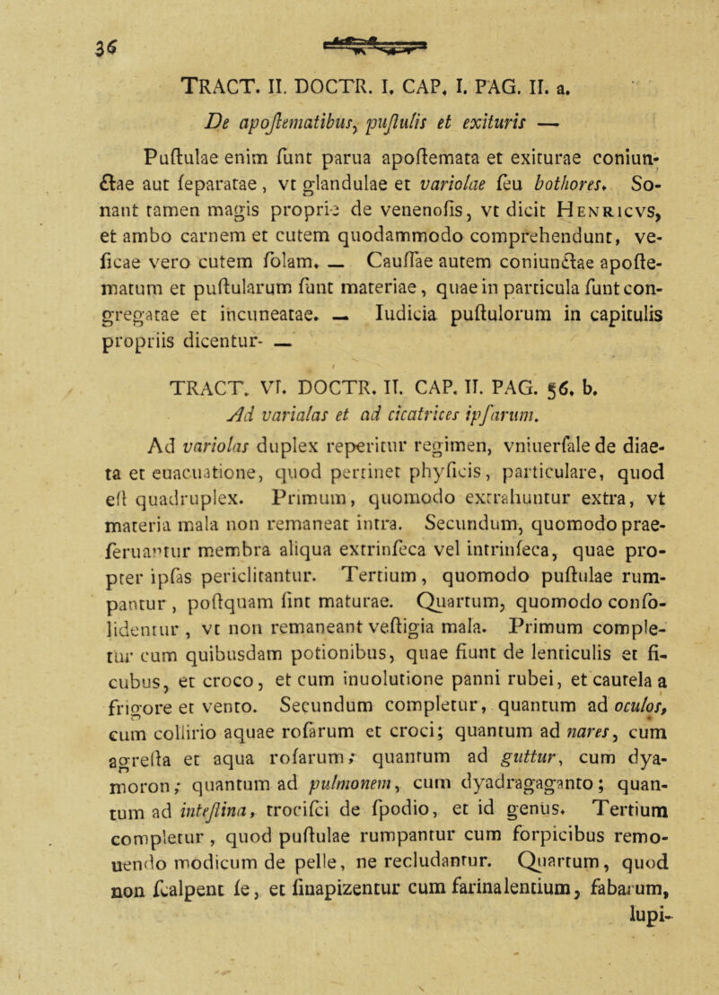 De apojlematibus, pujlulis et exituris — Puftulaeenim funt parua apoflemata et exiturae coniun- £tae aut feparatae , vt glandulae et variolae feu bothores♦ So- nant tamen magis proprie de venenofis, vt dicit Henricvs, et ambo carnem et cutem quodammodo comprehendunt, ve- ficae vero cutem folam. — Caullae autem coniuntlae apofle- matum et pullularum funt materiae, quae in particula funt con- gregatae et incuneatae. — Iudicia pullulorum in capitulis propriis dicentur- — i TRACT. VI. DOCTR. IT. CAP. IT. PAG. §6* b. Ad varialas et ad cicatrices ipfarum. Ad variolas duplex reperitur regimen, vniuerfalede diae- ta et euacintione, quod pertinet phy ficis, particulare, quod efl quadruplex. Primum, quomodo extrahuntur extra, vt materia mala non remaneat intra. Secundum, quomodo prae- feruantur membra aliqua extrinfeca vel intrinfeca, quae pro- pter ipfas periclitantur. Tertium, quomodo pullulae rum- pantur , poftquam fint maturae. Quartum, quomodo confb- lidentur , vt non remaneant vefligia mala. Primum comple- tur cum quibusdam potionibus, quae fiunt de lenticulis et fi- cubus, et croco, et cum inuolutione panni rubei, et caurela a frio-ore et vento. Secundum completur, quantum ad oculos, cum coliirio aquae rofarum et croci; quantum ad nares, cum agrella et aqua rofarum; quantum ad guttur, cum dya- moron; quantum ad pulmonem, cum dyadragaganto; quan- tum ad intejlina, trocifci de fpodio, et id genus* Tertium completur , quod pullulae rumpantur cum forpicibus remo- nendo modicum de pelle, ne recludamur. Quartum, quod non fcalpent fe, et fmapizentur cum farina lentium, fabarum,