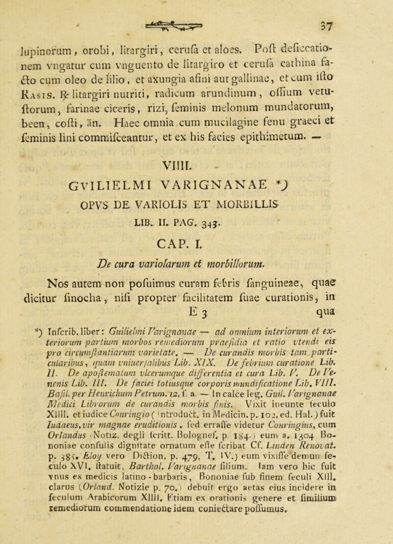 lupinorum, orobi, litargiri, cerufa et aloes. Pofl deficcatio- nem vnoatur cum vno-uento de litarglro et cerula cathina fa- O O ‘J . fi fto cum oleo de lilio , et axungia anni aut gallinae, et eum ilto Rasis. R litargiri nutriti, radicum arundinum, ollium vetu- liorum, farinae ciceris, rizi, feminis melonum mundatorum, been, colli, an. Haec omnia cum mucilagine fenu graeci et feminis lini commifceantuir, et ex his facies epithimetum. — Villi. GVIL1ELMI VAR1GNANAE *) OPVS DE VARIOLIS ET MORBILLIS LIB. II. PAG. 343* cap . r. De cura variatarum et morbillorum. Nos autem non pofuimus curam febris (anguineae., quae dicitur finocha, nifi propter facilitatem fuae curationis y in E 3 qua *) Infcrib. liber: Guilielmi Varignanae — ad omnium interiorum et ex- teriorum partium morbos remediorum prae/idia et ratio vtendi eis pro circumftantiarum varietate. — De curandis morbis tam parti- cularibus, quam vniuerjalibus Lib. XIX. De febrium curatione Lib. II. De apoflematum vlcerumque differentia et cura Lib. V. De Ve- nenis Lib. III. De faciei totiusque corporis mundifcatione Lib♦ Vlll. Bafil. per Henrichum Petrum. 12. f. a. — ln calce leg. Guil. Varignanae R]edici Librorum de curandis morbis finis. Vixit ineunte teculo Xllll. etiudice Cnnringio ( 'ntrodu£t. inMedicin.p. 102. edk Hal.)fuit ludaeuSyVir magnae eruditionis, fed erra fle videtur Conringius f cum Orlandus Notiz. degli (critt. Bolognef. p 184-) eum a. 1304 Bo- noniae confulis dignitate ornatum efie feribat Cf. Linden Renovat. p. bloy vero Difrion. p. 479. T. IV.) eum vixi 11 e demun fe- culo XVI. liatuit, BarthoL Varignanae filium, lam vero hic fuit vnus ex medicis latino - barbaris, Bononiae fub finem feculi Xlll* clarus (Orland. Notizie p. 70. ) debuit ergo aetas eius incidere in feculum Arabicorum Xllll. Ktiam ex orationis genere et finalium remediorum commendatione idem coniettare poilumus.