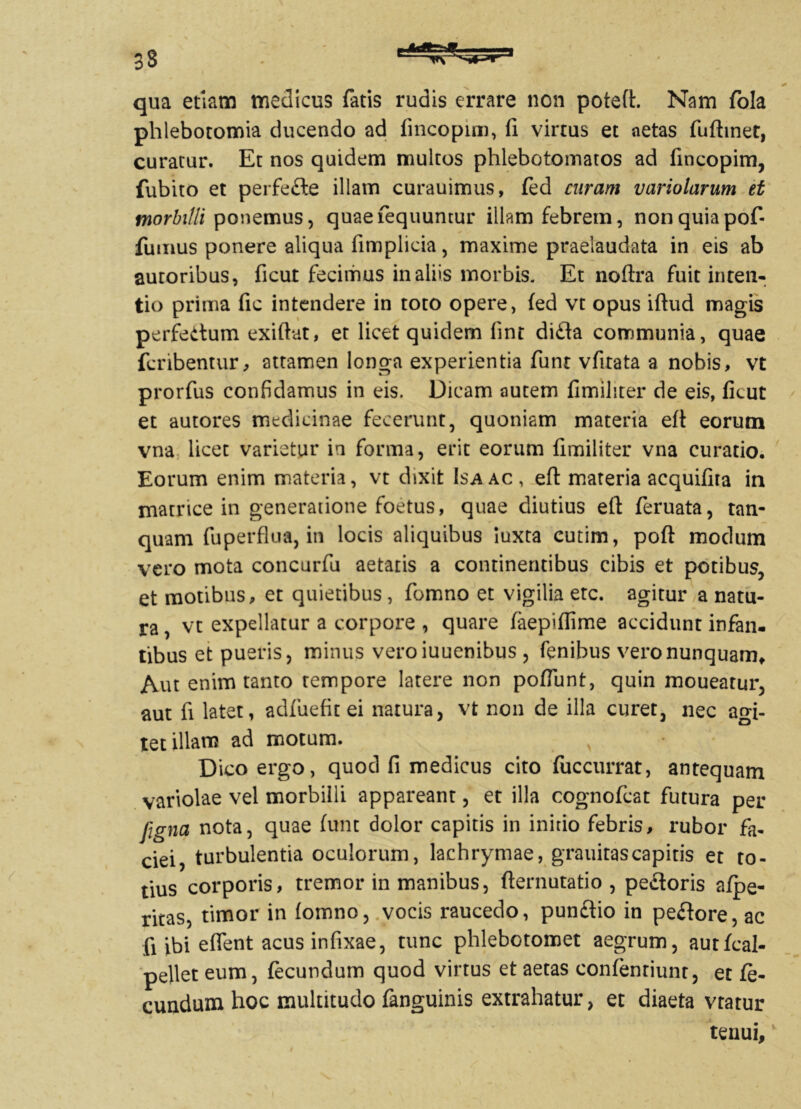 qua etiam medicus fatis rudis errare non poteft. Nam fola phlebotomia ducendo ad fincopim, fi virtus et aetas fuftinet, curatur. Et nos quidem multos phlebotomatos ad fincopim, fubito et perfede illam curauimus, fed curam variolarum et morbilli ponemus, quaefequuntur illam febrem, non quia pof- fumus ponere aliqua fimplicia, maxime praelaudata in eis ab autoribus, ficut fecimus in aliis morbis. Et noftra fuit inten- tio prima fic intendere in toto opere, fed vt opus iftud magis perfedum exiftut, er licet quidem fint dida communia, quae fcnbentur, attamen longa experientia funt vfitata a nobis, vt prorfus confidamus in eis. Dicam autem fimiliter de eis, ficut et autores medicinae fecerunt, quoniam materia eft eorum vna licet varietur in forma, erit eorum fimiliter vna curatio. Eorum enim materia, vt dixit Isaac, eft materia acquifita in matrice in generatione foetus, quae diutius eft feruata, tan- quam fu perflua, in locis aliquibus iuxta cutim, poft modum vero mota concurfu aetatis a continentibus cibis et potibus, et motibus, et quietibus, fomno et vigilia etc. agitur a natu- ra , vt expellatur a corpore , quare faepiflime accidunt infan- tibus et pueris, minus veroiuuenibus , fenibus vero nunquam* Aut enim tanto tempore latere non poflunt, quin moueatur, aut fi latet, adfuefit ei natura, vt non de illa curet, nec agi- tet illam ad motum. Dico ergo, quod fi medicus cito fuccurrat, antequam variolae vel morbilli appareant, et illa cognofcat futura per figna nota, quae funt dolor capitis in initio febris, rubor fa- ciei, turbulentia oculorum, lachrymae, grauitascapitis et to- tius corporis, tremor in manibus, fternutatio , pedoris afpe- ritas, timor in fomno, vocis raucedo, pundio in pedore, ac fi ibi eflent acus infixae, tunc phlebotomet aegrum, autfcal- pellet eum, fecundum quod virtus et aetas confentiunt, et fe- cundum hoc multitudo fanguinis extrahatur, et diaeta vtatur tenui.