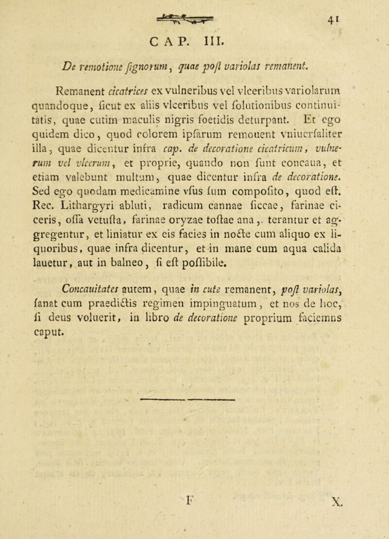 De remotione [ignotum) quae po/t variola! remanent. Remanent cicatrices ex vulneribus vel vlceribus variolarum quandoque, ficut ex aliis vlceribus vel folutionibus continui- tatis, quae cutirn maculis nigris foetidis deturpant. Et ego quidem dico, quod colorem ipfarum remonent vniuerfaliter illa, quae dicentur infra cap. de decoratione cicatricum, vulne- rum vel vlccrum, et proprie, quando non fiint concaua, et etiam valebunt multum, quae dicentur infra de decoratione. Sed ego quodam medicamine vfus fum compofito, quod efl\ Rec. Lithargyri abluti, radicum cannae ficcae, farinae ci- ceris, offa vetuffa, farinae oryzae toflae ana , teramur et ag- gregentur, et liniatur ex eis facies in nofle cum aliquo ex li- quoribus, quae infra dicentur, et in mane cum aqua calida lauetur, aut in balneo, fi efl: poflibile. / ^ Concauitates autem, quae in cute remanent, pojl variola!, fanat cum praediftis regimen impinguatum, et nos de hoc, li deus voluerit, in libro de decoratione proprium faciemus