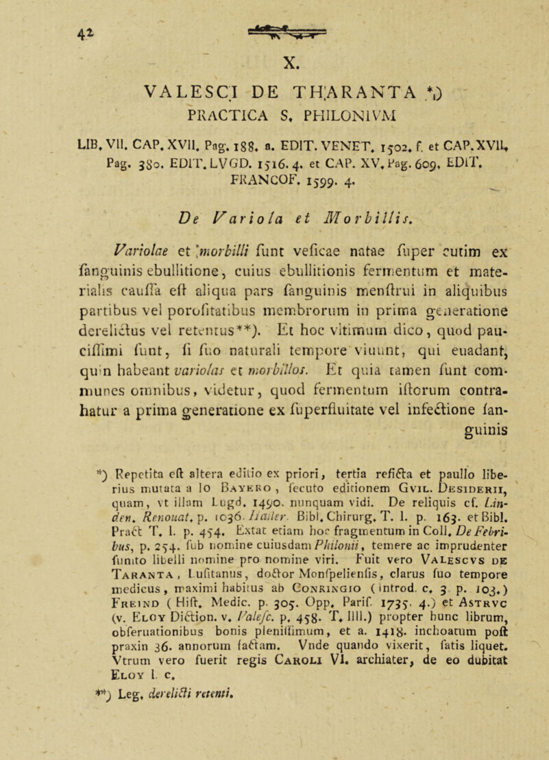 VALESCI DE TH]ARANTA *,) PRACTICA S, PHILONIVM LIB.V11. CAP, XVII, Pag, 1884 a. EDIT. VENET, 1502. f. etCAP.XVU. Pag. 3S0. ED1T.LVGD, Ijl6. 4. et CAP. XV. Pag. 609, EDIT. FRANCOF. 1599. 4. De hariola et Morbillis. Variolae et 'morbilli funt veficae natae fuper cutim ex fanguinis ebullitione, cuius ebullitionis fermentum et mate- rialis caufTa eft aliqua pars fanguinis menftrui in aliquibus partibus vel porofitatibus membrorum in prima generatione derelictus vel retemus**). Et hoc vitimutn dico, quod pau- cifTimi funt, fi fuo naturali tempore'viuunt, qui euadant, qu:n habeant vario/as et morbillos. Et quia tamen funt com- munes omnibus, videtur, quod fermentum iftorum contra- hatur a prima generatione ex fuperfiuitate vel infectione fan- guinis *) Repetita eft altera editio ex priori, tertia refi&a et paullo libe- rius mutata a io Bayeko , fecuto editionem Gvil. Desiderii, quam, vt illam Lugd* 1490. nunquam vidi. De reliquis cf. Lin~ den, Renouat, p. 1036. Invier. Bibi, Chirurg* T. 1. p. 169. et Bibi. Pradt T. 1. p. 454. Extat etiam hor fragmentum in ColJ4 De Febri- bus, p, 254. fub nomine cuiusdam Philonii, temere ac imprudenter furnto libelli nomine pro nomine viri. Fuit vero Valescvs de Taranta, Lufitanus, do&or Monfpelienfis, clarus fuo tempore medicus, maximi habitus ab Gonringio (introd. c* 5 p. j03») Freind ( Hili* Medie, p. 305. Opp, Parif. 1755. 4.) et Astrvc (v. Eloy Didlion. v, Falefc, p, 458. T. Illi.) propter hunc librum, obferuationibus bonis plenilhmum, et a. 1418- inchoatum poft praxin 36. annorum fattam. Vnde quando vixerit, fatis liquet. Vtrum vero fuerit regis Cakoli VI. archiater, de eo dubitat Eloy l. c, Leg, derelitti retenti.