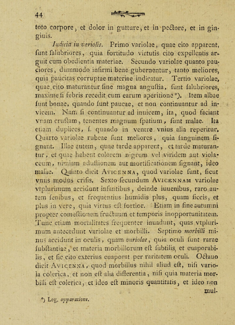 toto corpore, et dolor in gutture, et impeflore, et in gin* giuis. Indicia in variolis. Primo variolae, quae cito apparent, funt falubriores, quia fortitudo virtutis cito expellentis ar- guit cum obedientia materiae. Secundo variolae quanto pau- ciores, dummodo infirmi bene gubernentur, tanto meliores, quia paucitas corruptae materiae indicatur. Tertio variolae, quae cito maturantur fine magna anguftia, funt falubriores, maxime fi febris recedit cum earum aperitione*). Item albae funt bonae, quando funt paucae, et non continuantur ad in- vicem. Nam fi continuantur ad inuicem, ita, quod faciant vram crufcam , tenentes magnum fpatium, funt malae. Ita etiam duplices, f. quando in ventre vnius alia repentur* Quarto variolae rubeae funt meliores , quia fanguine.ro fi- gnant. Illae autem, quae tarde apparent, ct tarde maturan- tur, et quae habent colorem nigrum vel viridem aut viola- ceum, nimiam cdiiliionem aut mortificationem fignant, ideo malae. Quinto dicit Avicenna, quod variolae funt, ficut vnus modus crifis. Sexto fecundum Avicennam variolae vtplurimum accidunt infantibus, deinde iuuenibus, raro au- tem fenibus, et frequentius humidis plus, quam ficcis, et plus in vere, quia virtus e fi: fortior. Etiam in fine autumni propter comefiionem fru£iuum ct temporis inopportunitatem. Tunc etiam mortalitates frequenter inuadunt, c]uas vtpluri- mum antecedunt variolae et morbilli. Septimo morbilli mi- nus accidunt in oculis, quam variolae, quia oculi funt rarae fubfiantiae f et materia morbillorum efi fubtilis, et euaporabi- lis, et fic cito exterius euaporat per raritatem cculi. 0£lauo dicit Avicenna, quod morbillus nihil aliud efi, nili vario- la colenca, et non efi aha differentia, ni fi quia materia mor- billi efi coierica, et ideo efi minoris quantitatis, et ideo non xxiul- *) Leg, apparatiore.