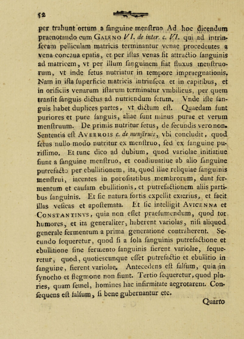 f* per trahunt ortum a fkiguine menftruo Ad hoc dicendum praenotanda cum Galeno VL de inter. r. qui ad intrin- feeam pelliculam matricis terminantur venae procedentes a vena concaua epatis, et per iftas venas fit attradio fanguinis ad matricem, vt per illum fanguinem fiat fiuxus menftruo- rum, vt inde fetus nutriatur in tempore impraegnationis* Nam in ifta fuperficie matricis intrinfeca et in capitibus, et in orificiis venarum illarum terminatur vmbilicus, per quem tranfit (anguis dictus ad nutriendum fetum* Vnde ifte (an- guis habet duplices partes > vt dictum eft. Quaedam (unt puriores et pure (anguis, aliae funt minus purae et verum menftruum. De primis nutritur fetus, de fecundis vero non# Sententia eft Averrois c. de menjlruis, vbi concludit, quod fetus nullo modo nutritur ex menftruo, fed ex (anguine pu- riflimo. Et tunc dico ad dubium, quod variolae initiatiue fiunt a (anguine menftruo, et coadiuuatiue ab alio (anguine putrefacto per ebullitionem, ita, quod iiiae reliquiae fanguinis menftriu, iacentes in porofitatibus membrorum, dant fer- mentum et caufam ebullitionis, et putrefadionem aliis parti- bus (anguinis* Et fic natura fortis expellit exterius, et facit illas veficas et apoftemata. Et lic intelligit Avicenna et Constantinvs , quia non edet praefumendum, quod tot humores, et ita generaliter, haberent variolas, niii aliquod generale fermentum a prima generatione contraherent. Se- cundo (equeretur, quod fi a (ola (anguinis putrefactione et ebullitione fine fermento (anguinis fierent variolae, (eque- retur, quod, quotiescunque effet putrefa&io et ebullitio in fanguine, fierent variolae*, Antecedens eft falfum, quia [in fynoeho et fiegmone non fiunt. Tertio fequeretur,quod plu- ries, quam femel, homines hac infirmitate aegrotarent. Con- fequens eft fallum > fi bene gubernantur etc. Quarto