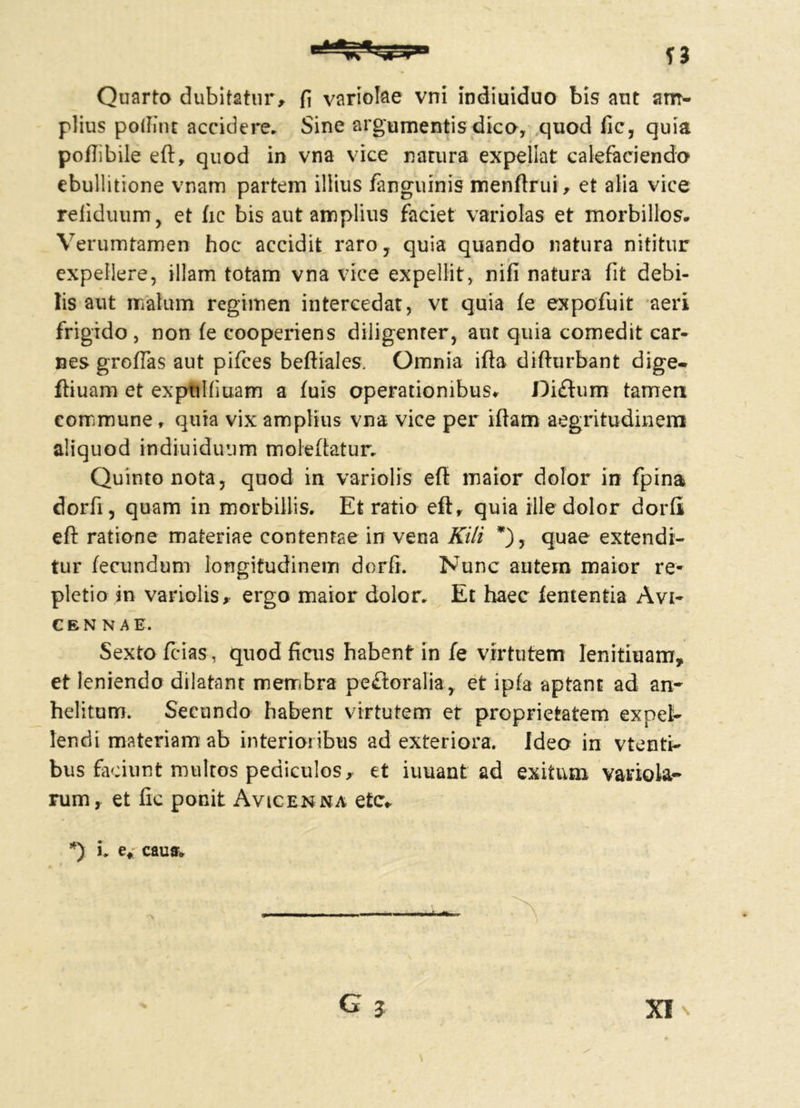 si Quarto dubitatur, fi variolae vrri indiuiduo bis aut am- plius poifint accidere* Sine argumentis dico, quod fic, quia poflibile eftr quod in vna vice natura expellat calefaciendo ebullitione vnam partem illius fanguinis menftrui, et alia vice refiduum, et fic bis aut amplius faciet variolas et morbillos- Verumtamen hoc accidit raro, quia quando natura nititur ■> expellere, illam totam vna vice expellit, nifi natura fit debi- lis aut malum regimen intercedat, vt quia fe expofuit aeri frigido , non fe cooperiens diligenter, aut quia comedit car- nes grofias aut pifces beftiales. Omnia illa difhirbant dige- ftiuam et exptilliuam a fuis operationibus- Diftum tamem commune, quia vix amplius vna vice per iftam aegritudinem aliquod indiuiduum moleftatur. Quinto nota, quod in variolis eft maior dolor in fpina dorfi, quam in morbillis. Et ratio eft, quia ille dolor dorfi eft ratione materiae contentae in vena Kili *), quae extendi- tur fecundum longitudinem dorfi. Nunc autem maior re- pletio in variolis, ergo maior dolor. Et haec lententia Avi- CEN N A E. Sexto fcias, quod ficus habent in fe virtutem lenitiuam, et leniendo dilatant membra pe£loralia, et ipfa aptant ad an* helitum. Secundo habent virtutem et proprietatem expel- lendi materiam ab interioribus ad exteriora. Ideo in vtenti- bus faciunt multos pediculos, et iuuant ad exitum variola- rumr et fic ponit Avicenna etc* *) i. e* cauff. ^