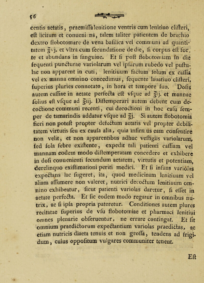 centis aetatis, praemifialenitione ventris cum lenitiuo elifteri, eft licitum et conueni ns, talem taliter patientem de brachio dextro fiobotomare de vena bafilica vel communi aci quanti- tatem et vitra cum fecundatione de die, fi corpus eft: for. te et abundans in fanguine. Et fi poft flobotomiam in die fequenti puniturae variolarum vel ipfarum rubedo vel puftu- lae non apparent in cuti, lenitiuum tactum lolum ex caffia vel ex manna omnino concedimus, fequente lauatiuo elifteri, fuperius pluries connotato, in hora et tempore tuo. Dofis autem cafliae iti aetate perfecta eft vfque ad §ij. et mannae folius eft vfque ad giij. Diftemperari autem debent cum de- coitione communi recenti, cui decoitioni in hoc cafu fem- per de tamarindis addatur vfque ad §j. Si autem flobotomia fieri non poteft propter defcitum aetatis vel propter debili- tatem virtutis feu ex cauta alia, quia infirn us eam confentire non velit, et non apparentibus adhuc veftigiis variolarum, £ed fola febre exiftente, expedit tali patienti caftiam vel mannam eodem modo diftemperatam concedere et exhibere in dofi conuenienti fecundum aetatem, virtutis et potentiam, derelinquo exiftimationi periti medici. Et fi infans variolas expeftans lac fugeret, ita, quod medicinam lenitiuam vel aliam aflumere non valeret, nutrici deco£tum lenitiuum om- nino exhibeatur, ficut patienti variolas daretur, fi efiet in aetate perfe&a. Et fic eodem modo regatur in omnibus nu- trix, ac fi ipfa propria pateretur. Conditiones autem plures recitatae fuperius de vfu flobotomiae et pharmaci lenitiui omnes plenarie obferuentur, ne errare contingat. Et fit omnium praedi&orum expe&antium variolas praedictas, ac etiam nutricis diaeta tenuis et non grofla, tendens ad frigi, dum, cuius oppofitum vulgares communiter tenent. Eft