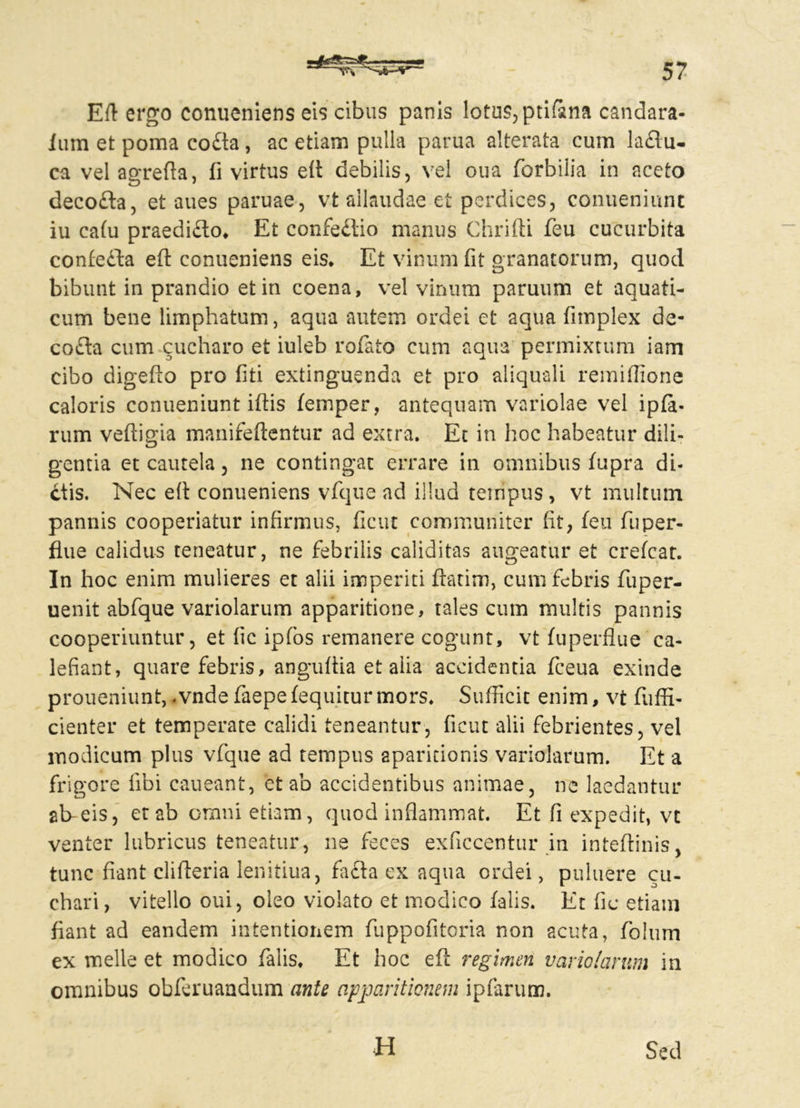 Eft ergo conueniens eis cibus panis lotus, ptifsna candara- ium et poma co£ta, ac etiam pulla parua alterata cum laflu- ca vel agrefta, fi virtus e(i debilis, vel oua forbilia in aceto decofta, et aues paruae, vt allaudae et perdices, conueniunt iu cafu praedi£to* Et confedtio manus Chrifti feu cucurbita confefta eft conueniens eis* Et vinum fit granatorum, quod bibunt in prandio et in coena, vel vinum paruum et aquati- cum bene limphatum, aqua autem ordei et aqua fimplex de- co£ta cum cucharo et iuleb rofato cum aqua permixtum iam cibo digefto pro fiti extinguenda et pro aliquali remiflione caloris conueniunt iftis femper, antequam variolae vel ipfa- rum veftigia manifeftentur ad extra. Et in hoc habeatur dili- gentia et cautela, ne contingac errare in omnibus fupra di- ctis. Nec efi conueniens vfque ad illud tempus, vt multum pannis cooperiatur infirmus, ficut communiter fit, feu fu per- flue calidus teneatur, ne febrilis caliditas augeatur et crefcat. In hoc enim mulieres et alii imperiti ftatim, cum febris fuper- uenit abfque variolarum apparitione, tales cum multis pannis cooperiuntur, et fic ipfos remanere cogunt, vt fuperflue ca- lefiant, quare febris, angufiia et alia accidentia fceua exinde proueniunt, -vnde faepefequiturmors* Sufficit enim, vt fuffi- cienter et temperate calidi teneantur, ficut alii febrientes, vel modicum plus vfque ad tempus aparidonis variolarum. Et a frigore fibi caueant, et ab accidentibus animae, ne laedantur ab-eis, et ab omni etiam, quod inflammat. Et fi expedit, vt venter lubricus teneatur, ne feces exficcentur in inteftinis, tunc fiant clifteria lenitiua, fafta ex aqua ordei, puluere cu- chari, vitello oui, oleo violato et modico falis. Et fic etiam fiant ad eandem intentionem fuppofitcria non acuta, folum ex meile et modico falis* Et hoc efi regimen variolarum in omnibus obferuandum ante apparitionem ipfarum. H Sed