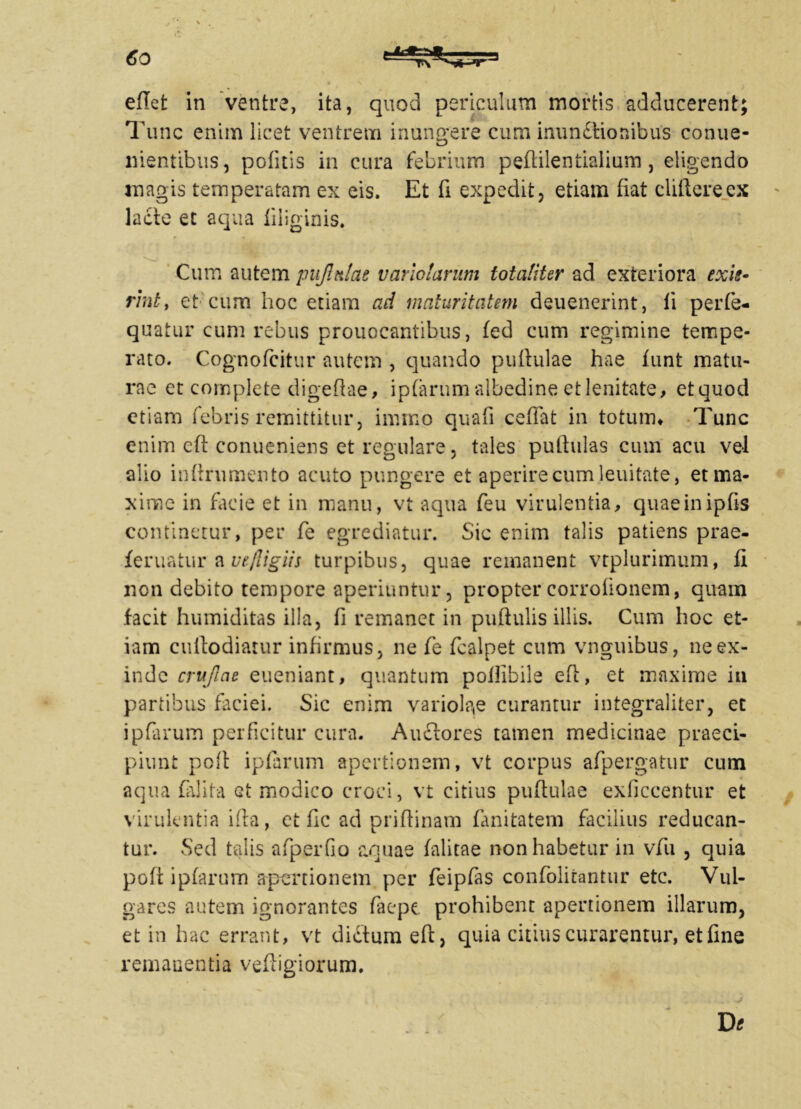 eflet in ventre, ita, quod periculum mortis adducerent; Tunc enim licet ventrem inungere cum inunftioaibus conue- nientibus, potitis in cura febrium pefiilentialium, eligendo magis temperatam ex eis. Et fi expedit, etiam fiat clifterecx lacte et aqua fiiiginis. Cum autem p ujlttlae vario larum totaliter ad exteriora exie- rint, et cum hoc etiam ad maturitatem deuenerint, ii perfe- quatur cum rebus prouocantibus, fed cum regimine tempe- rato. Cognofcitur autem , quando pullulae hae fiint matu- rae et complete digefiae, iplarum albedine et lenitate, ctquod etiam febris remittitur, immo quali cefiat in totum* Tunc enim eft conueniens et regulare, tales pullulas cum acu vel alio infirumento acuto pungere et aperire cum lenitate, et ma- xime in facie et in manu, vt aqua feu virulentia, quaeinipfis continetur, per fe egrediatur. Sic enim talis patiens prae- feruatur a ue/Jigiis turpibus, quae remanent vtplurimum, fi non debito tempore aperiuntur, proptercorrolionem, quam facit humiditas illa, fi remanet in pullulis illis. Cum hoc et- iam cuilodiatur infirmus, ne fe fcalpet cum vnguibus, ne ex- inde cruftae eueniant, quantum polllbile eft, et maxime in partibus faciei. Sic enim variola,e curantur integraliter, et ipfarum perficitur cura. Auctores tamen medicinae praeci- piunt poli ipfarum apertionem, vt corpus afipergatur cum aqua falita Gt modico croci, vt citius pullulae exficcentur et virulentia ifta, ct fic ad prillinam fanitatem facilius reducan- tur. Sed talis afperfio aquae falitae non habetur in vfu , quia poft ipfarum apertionem per feipfas confolitantur etc. Vul- gares autem ignorantes faepe prohibent apertionem illarum, et in hac errant, vt dictum eft, quia citius curarentur, et fine remanentia veftigiorum. De