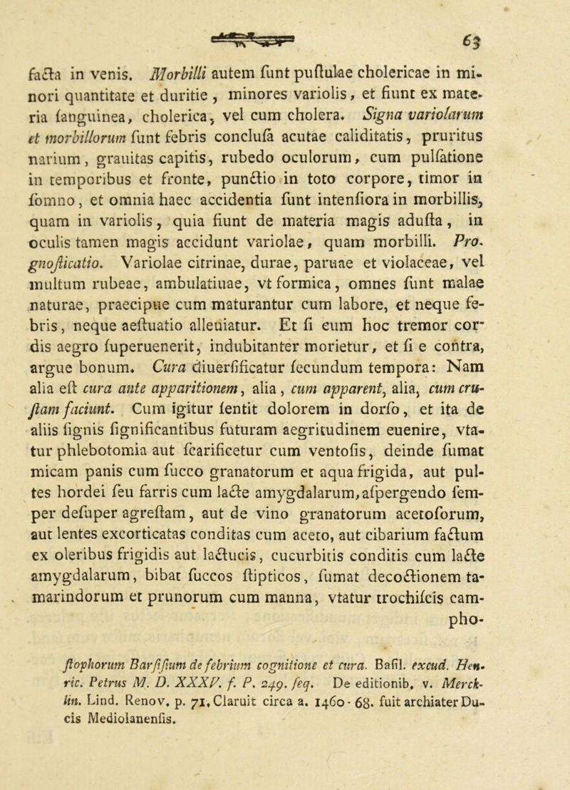 nori quantitate et duritie , minores variolis, et fiunt ex mate- ria (anguinea, choleriea, vel cum cholera* Signa variolarum et morbillorum funt febris conclufa acutae caliditatis, pruritus narium, grauitas capitis, rubedo oculorum, cum pulfatione in temporibus et fronte, pun£lio in toto corpore, timor in (omno, et omnia haec accidentia funt intenfiora in morbillis, quam in variolis, quia fiunt de materia magis adufta, in oculis tamen magis accidunt variolae, quam morbilli. Pro. gnojlicatio. Variolae citrinae, durae, paruae et violaceae, vel multum rubeae, ambulatiuae, vt formica, omnes funt malae naturae, praecipue cum maturantur cum labore, et neque fe- bris , neque aeftuatio alleuiatur. Et fi eum hoc tremor cor- dis aegro (uperuenerit, indubitanter morietur, et fi e contra, argue bonum. Cura diuerfificatur fecundum tempora: Nam alia eft cura ante apparitionem, alia , cum apparent, alia, cum cru- Jiam faciunt. Cum igitur (entit dolorem in dorfo, et ita de aliis lignis fignificantibus futuram aegritudinem euenire, vta- tur phlebotomia aut fcarificetur cum ventofis, deinde fumat micam panis cum fucco granatorum et aqua frigida, aut pul- tes hordei feu farris cum lacte amygdalarum, afpergendo fem- per defuper agreftam, aut de vino granatorum acetoforum, aut lentes excorticatas conditas cum aceto, aut cibarium faflum ex oleribus frigidis aut laducis, cucurbitis conditis cum lafle amygdalarum, bibat fuccos ftipticos, fumat deco&ionem ta- . marindorum et prunorum cum manna, vtatur trochileis cam- m pho- /tophorum Barf{'fiunt de febrium cognitione et cura. Bafil. excud. Hen• ric. Petrus M. D. XXXP. f. P. 249. feq. De editionib. v. Merck- /m. Lind. Renov. p. 71. Claruit circa a. 1460-68« fuit archiater Du- cis Mediolanenfis.