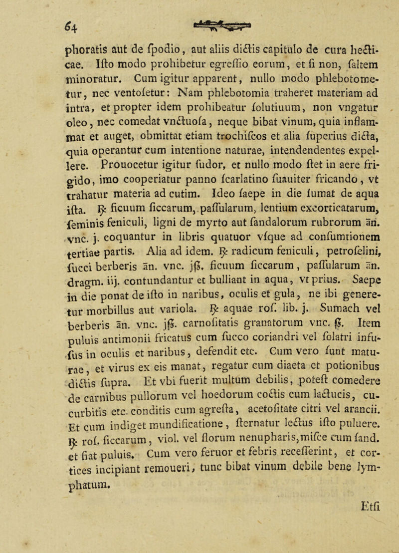 phoratis aut de fpodio, aut aliis didis capitulo de cura liedi- cae. Iflo modo prohibetur egreffio eorum, et fi non, faltem minoratur. Cum igitur apparent, nullo modo phlebotome- tur, nec ventofetur: Nam phlebotomia traheret materiam ad intra, et propter idem prohibeatur folutiuum, non vngatur oleo, nec comedat vnduofa, neque bibat vinum, quia inflam- mat et auget, obmittat etiam trochifcos et alia fuperius dida, quia operantur cum intentione naturae, intendendentes expel- lere. Prouocetur igitur fudor, et nullo modo flet in aere fri- gido, imo cooperiatur panno fcarlatino fuauiter fricando, vt trahatur materia ad cutim. Ideo faepe in die iumat de aqua ifta. ^ ficuum ficcarum, paflularum, lentium excorticatarum, feminis feniculi, ligni de myrto aut fandalorum rubrorum an. vnc. j. coquantur in libris quatuor vfque ad confumtionem tertiae partis. Alia ad idem. ^ radicum feniculi, petrofelini, fucci berberis an. vnc. jfj. ficuum ficcarum, paflularum an. drao-m. iij. contundantur et bulliant in aqua, vt prius. Saepe in die ponat de iflo in naribus, oculis et gula, ne ibi genere- tur morbillus aut variola, fy aquae rof. lib. j. Sumach vel berberis an. vnc. jf5. carnolitatis granatorum vnc. fj. Item puluis antimonii fricatus cum fucco coriandri vel folatri infu- fus in oculis et naribus, defendit etc. Cum vero funt matu- rae, et virus ex eis manat, regatur cum diaeta et potionibus diftis fupra. Et vbi fuerit multum debilis, poteft comedere de carnibus pullorum vel hoedorum codis cum lactucis, cu- curbitis etc. conditis cum agrefta, acetofitate citri vel arandi. Et cum indiget mundificatione , fternatur lectus iflo puluere. ^ rof. ficcarum, viol. vel florum nenupharis,mifce cumfand. et fiat puluis. Cum vero feruor et febris receflerint, et cor- tices incipiant remoueri, tunc bibat vinum debile bene lym- phatum. Etfi