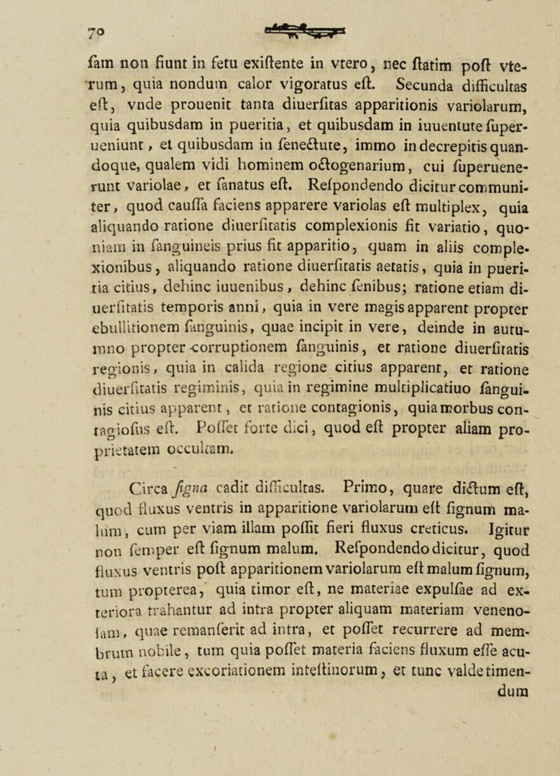 7° fam non fiunt in fetu exiftente in vtero, nec ftatim poft vte- rum, quia nondum calor vigoratus eft. Secunda difficultas eftj vnde prouenit tanta diuerfitas apparitionis variolarum, quia quibusdam in pueritia, et quibusdam in iuuentute fuper- ueniunt, et quibusdam in fene&ute, immo in decrepitis quan- doque, qualem vidi hominem o£logenarium, cui fuperuene- runt variolae, et fanatus eft* Refpondendo dicitur communi- ter, quod caufla faciens apparere variolas eft multiplex, quia aliquando ratione diuerfitatis complexionis fit variatio, quo- niam in fanguineis prius fit apparitio 3 quam in aliis comple- xionibus, aliquando ratione diuerfitatis aetatis, quia in pueri- tia citius, dehinc iuuenibus , dehinc fenibus; ratione etiam di- uerfitatis temporis anni, quia in vere magis apparent propter ebullitionem fanguinis, quae incipit in vere, deinde in autu- mno propter-corruptionem fanguinis, et ratione diuerfitatis regionis, quia in calida regione citius apparent, et ratione diuerfitatis regiminis, quia in regimine multiplicatiuo /angui- nis citius apparent, et ratione contagionis, quia morbus con- tagiofus eft. Poffet forte dici, quod eft propter aliam pro- prietatem occultam. i* ^ Circa Jigna cadit difficultas. Primo, quare di<ftum eft, quod fluxus ventris in apparitione variolarum eft fignum ma- lum, cum per viam illam poflit fieri fluxus creticus* Igitur non femper eft fignum malum* Refpondendo dicitur, quod fluxus ventris poft apparitionem variolarum eft malum fignum, tum propterea, quia timor eft, ne materiae expulfae ad ex- teriora trahantur ad intra propter aliquam materiam veneno- lam, quae remanferit ad intra, et poffet recurrere ad mem- brum nobile, tum quia poffet materia faciens fluxum effe acu- ta , et facere excoriationem inteltinorum; et tunc valde timen- dum