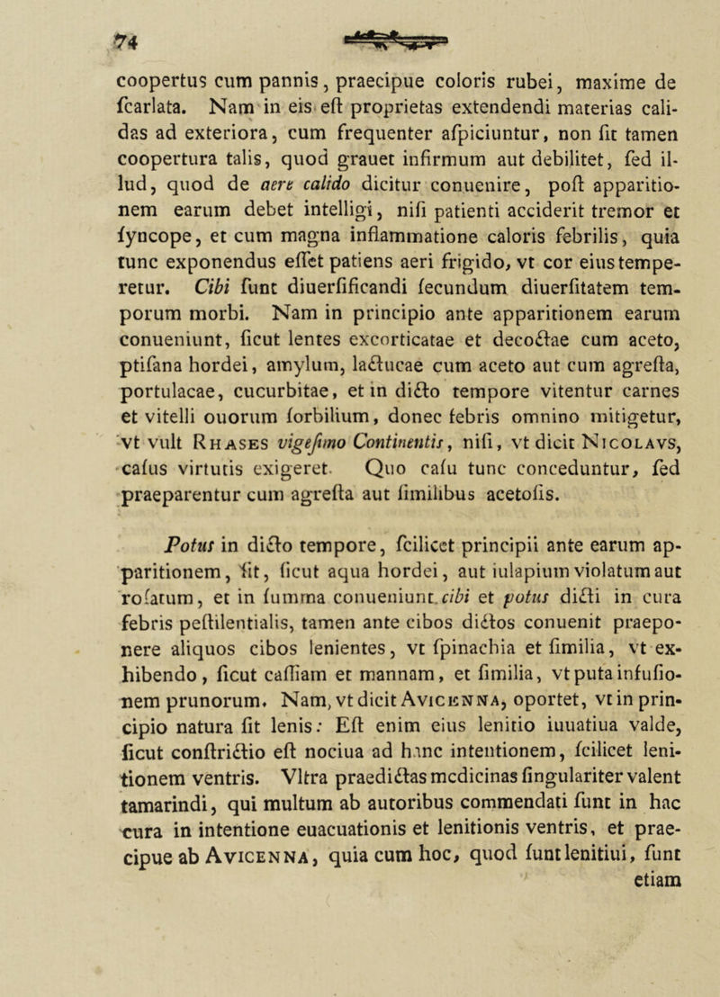 u coopertus cum pannis, praecipue coloris rubei, maxime de fcarlata. Nam in eis efl proprietas extendendi materias cali- das ad exteriora, cum frequenter afpiciuntur, non fit tamen coopertura talis, quod grauet infirmum aut debilitet, fed il- lud, quod de aera calido dicitur conuenire, poft apparitio- nem earum debet intelligi, nifi patienti acciderit tremor et fyncope, et cum magna inflammatione caloris febrilis, quia tunc exponendus efTet patiens aeri frigido, vt cor eius tempe- retur. Cibi funt diuerfificandi fecundum diuerfitatem tem- porum morbi. Nam in principio ante apparitionem earum conueniunt, ficut lentes excorticatae et decoffae cum aceto, ptifana hordei, amylum, laducae cum aceto aut cum agrefla, portulacae, cucurbitae, et in difto tempore vitentur carnes et vitelli ouorum forbitium, donec febris omnino mitigetur, vt vult Rhases vigefuno Continentis, nifi, vt dicit Nicolavs, cafus virtutis exigeret. Quo cafu tunc conceduntur, fed praeparentur cum agrefla aut iimilibus acetofis. Potus in di£lo tempore, fcilicet principii ante earum ap- paritionem, fit, ficut aqua hordei, aut iulapium violatum aut rofatum, et in fumrna conueniunt.cibi et fotus di£fi in cura febris peflilentialis, tamen ante cibos didfos conuenit praepo- nere aliquos cibos lenientes, vt fpinachia et fimilia, vt ex- hibendo, ficut cafiiarn et mannam, et fimilia, vtputainfufio- nem prunorum. Nam, vt dicit Avicenna, oportet, vtinprin- cipio natura fit lenis: Eft enim eius lenitio iuuatiua valde, ficut conftriftio eft nociua ad hanc intentionem, fcilicet leni- tionem ventris. Vitra praedi&as medicinas fingulariter valent tamarindi, qui multum ab autoribus commendati funt in hac cura in intentione euacuationis et lenitionis ventris, et prae- cipue ab A vicen na, quia cum hoc, quod funtlenitiui, funt etiam \ (