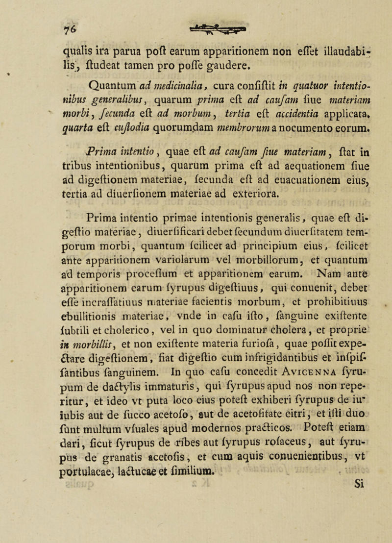 ?6 qualis ira parua poft earum apparitionem non eflet illaudabi- lis, ftudeat tamen pro poffe gaudere* Quantum ad medicinalia, cura confiftit in quatuor intentio- nibus generalibus, quarum prima eft ad caufam fiue materiam morbi, fecunda eft ad morbum, tertia eft accidentia applicata» quarta eft cujlodia quorumdam membrorum a nocumento eorum. Prima intentio , quae eft ad caufam fiue materiam, ftat in tribus intentionibus, quarum prima eft ad aequationem fiue ad digeftionem materiae, fecunda eft ad euacuationem eius, tertia ad diuerfionem materiae ad exteriora. Prima intentio primae intentionis generalis, quae eft di- geftio materiae, diuerfificari debet fecundum diuerfitatem tem- porum morbi, quantum fcilicet ad principium eius, fcilicet ante apparitionem variolarum vel morbillorum, et quantum ad temporis proceflum et apparitionem earum. Nam ante apparitionem earum (yrupus digeftiuus, qui conuenit, debet efle incraffatiuus materiae facientis morbum, ct prohibitiuus ebullitionis materiae, vnde in eafu ifto, fanguine exiftente fubtili etcholerico, vel in quo dominatur cholera, et proprie in morbillis, et non exiftente materia furiofa, quae poftitexpe- ftare digeftionem, fiat digeftio cum infrigidantibus et infpifi fantibus fanguinem. In quo cafu concedit Avicenna fyru- pum de da&ylis immaturis, qui fyrupusapud nos non repe- ritur, et ideo vt puta loco eius poteft exhiberi fyrupus de iu* iubis aut de fucco acetofo, aut de acetofitate citri, et ifti duo funt multum vfuales apud modernos pra&icos. Poteft etiam dari, ficut fyrupus de ribes aut fyrupus rofaceus, aut fyru- pus de granatis acetofis, et cum aquis conuenieutibus, vt portulacae, laftucae et fimilium. Si