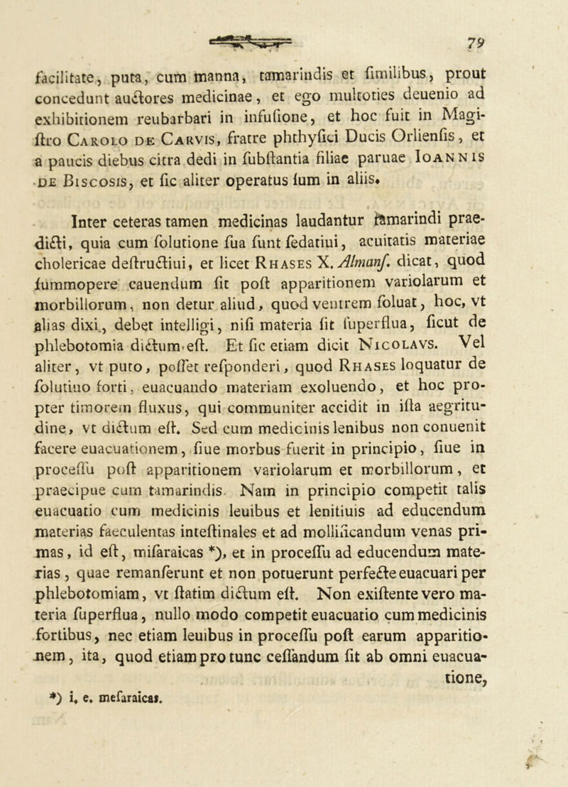 facilitate, puta, cum manna, tamarindis et fimilibus, prout concedunt auftores medicinae, et ego multoties deuenio ad exhibitionem reubarbari in infufione, et hoc fuit in Magi- ftro Carolo de Carvis, fratre phthyfici Ducis Orlienfis, et a paucis diebus citra dedi in fubftantia filiae paruae Ioannis de Biscosis, et fic aliter operatus fum in aliis* Inter ceteras tamen medicinas laudantur femarindi prae- di£ti, quia cum folutione fua funt fedatiui, acuitatis materiae cholericae deftrufliui, et licet Rhases X.Almanf. dicat, quod fummopere cauendum fit pofl: apparitionem variolarum et morbillorum, non detur aliud, quod ventrem foluat, hoc, vt alias dixi, debet intelligi, nifi materia fit fuperfl.ua, ficut de phlebotomia di£tum-eft. Et fic etiam dicit Nicolavs. Vel aliter, vt puto, poffet refponderi, quod Rhases loquatur de folutiuo forti, euacuando materiam exoluendo, et hoc pro- pter timorem fluxus, qui communiter accidit in ifla aegritu- dine, vt didlum eih Sed cum medicinis lenibus non conuenit facere euacuationem, flue morbus fuerit in principio, flue in proceffu pofl: apparitionem variolarum et morbillorum, et praecipue cum tamarindis Nam in principio competit talis euacuatio cum medicinis leuibus et lenitiuis ad educendum materias faeculentas inteftinales et ad mollificandum venas pri- mas , id eft, mifaraicas *), et in proceffu ad educendum mate- rias , quae remanferunt et non potuerunt perfe£te euacuari per phlebotomiam, vt ftatim diftum efl. Non exiftentevero ma- teria fuperflua, nullo modo competit euacuatio cum medicinis fortibus, nec etiam leuibus in proceffu poft earum apparitio- nem, ita, quod etiam pro tunc ceflandum fit ab omni euacua- tione, *) i# e. mefaraica».