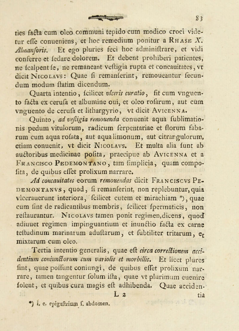 ties fada cum oleo communi tepido cum modico croci vide- tur efle conueniens, et hoc remedium ponitur a Rhase X. Almanforis. Et ego pluries feci hoc adminiftrare, et vidi conferre ct fedare dolorem* Et debent prohiberi patientes, ne fcalpent fe, ne remaneant veftigia rupta et concauitates, vt dicit Nicolavs : Quae fi remanferint, remoueantur fecun- dum modum ftatim dicendum. Quarta intentio , fcilicet viceris curatio, fit cum vnguen- to fada ex cerufa et albumine oui, et oleo rofarum, aut cum vnguento de cerufa et lithargyrio, vt dicit Avicenna. Quinto j ad vejligia remonenda conuenit aqua fublimatio- nis pedum vitulorum, radicum ferpentariae et florum faba- rum cum aquarofata, aut aqualimonum, aut citrargulorum, etiam conuenit, vt dicit Nicolavs* Et multa alia funt ab audoribus medicinae polita, praecipue ab Avicenna et a Francisco Pedemontano, tam fimplicia, quam compo- iita, de quibus effet prolixum narrare* Ad concauitates eorum remonendas dicit Franciscvs Pe- demontanvs, quod, fi remanferint, non replebuntur,quia vlcerauerunc interiora, fcilicet cutem et mirachiam *),quae cum fint de radicantibus membris, fcilicet fpermaticis, non reftaurantur, Nicolavs tamen ponit regimen,dicens, quod adiuuet regimen impinguantium et inundio fada ex carne teftudinum marinarum adultarum, et fubtiliter tritarum, ec mixtarum cum oleo. Tertia intentio generalis, quae eft circa corregionem acci- dentium coniunStorum cum vatiolis et morbillis♦ Et licet plures fmt, quae poliunt coniungi, de quibus effet prolixum nar- rare, tamen tangentur fblum illa, quae vt plurimum eueniro folent, et quibus cura magis eft adhibenda. Quae acciden- L 2 tia i. e. epigaflrhun f. abdomen.