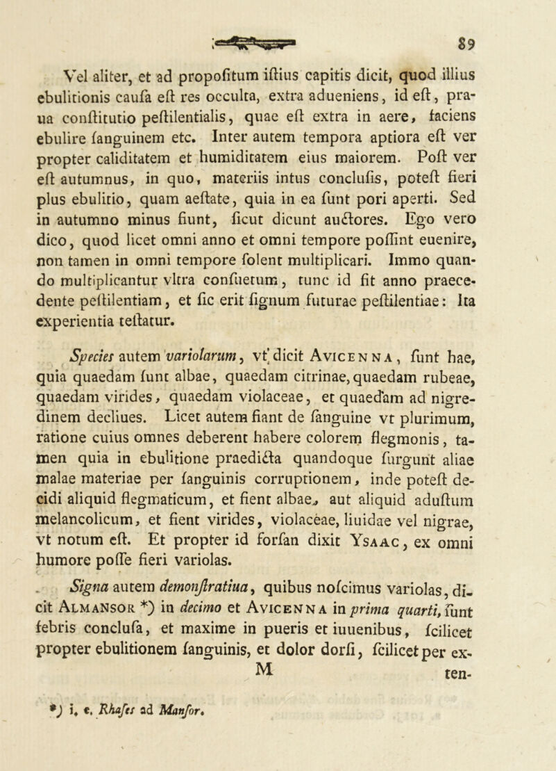 Vel aliter, et ad propofitum illius capitis dicit, quod illius ebulitionis caufa eft res occulta, extra adueniens, id eft, pra- ua conftitutio peflilentialis, quae eft extra in aere, faciens ebulire fanguinem etc. Inter autem tempora aptiora eft ver propter caliditatem et humiditatem eius maiorem. Poft ver eft autumnus, in quo, materiis intus conclufis, poteft fieri plus ebulitio, quam aeftate, quia in ea funt pori aperti. Sed in autumno minus fiunt, ficut dicunt au&ores. Ego vero dico, quod licet omni anno et omni tempore poflint euenire, non tamen in omni tempore folent multiplicari. Immo quan- do multiplicantur vitra confuetum, tunc id fit anno praece- dente peftilentiam, et fic erit fignum futurae peftilentiae: Ita experientia tellatur. Species autem variolarum, vt’ dicit Avicen na , funt hae, quia quaedam funt albae, quaedam citrinae,quaedam rubeae, quaedam virides, quaedam violaceae, et quaedam ad nigre- dinem decliues. Licet autem fiant de fanguine vt plurimum, ratione cuius omnes deberent habere colorem flegmonis, ta- men quia in ebuhtione praedidla quandoque fiirgunt aliae malae materiae per fanguinis corruptionem, inde poteft de- cidi aliquid flegmaticum, et fient albae,, aut aliquid aduftum melancolicum, et fient virides, violaceae, liuidae vel nigrae, vt notum eft. Et propter id forfan dixit Ysaac, ex omni humore pofle fieri variolas. Signa autem demonjlratiua, quibus nofcimus variolas, di- cit Almansor *) in decimo et Avicenna in prima quarti, funt febris conclufa, et maxime in pueris etiuuenibus, fcilicet propter ebulitionem fanguinis, et dolor dorfi, fcilicetper ex- M ten- i, t. Rhafes ad Manfor•