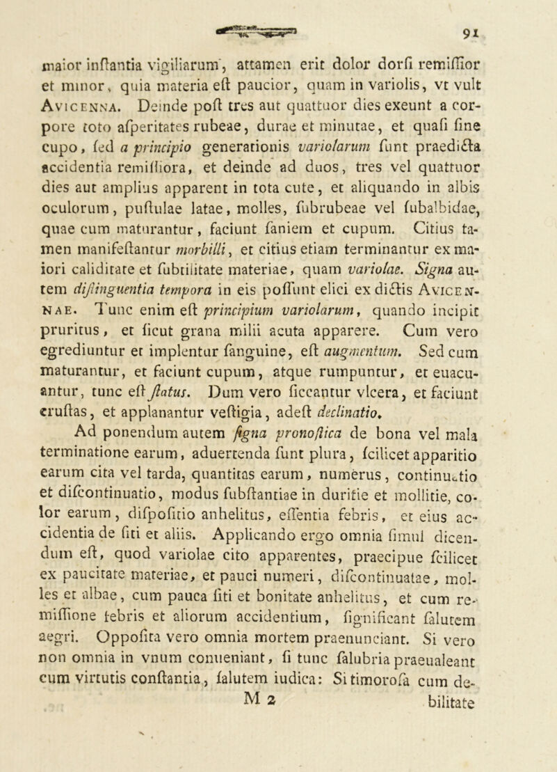 maior inflantia vigiliarum, attamen erit dolor dorfl remiflior et minor, quia materia eft paucior, quam in variolis, vt vult Avicenna. Deinde poft tres aut quattuor dies exeunt a cor- pore toto afperitates rubeae, durae et minutae, et quafi fine cupo, led a principio generationis variotarum funt praedifla accidentia remiiliora, et deinde ad duos, tres vel quattuor dies aut amplius apparent in tota cute, et aliquando in albis oculorum, puflulae latae, molles, fubrubeae vel fubalhidae, quae cum maturantur, faciunt faniem et cupum. Citius ta- men manifeftanrur morbilli, et citius etiam terminantur ex ma- iori calidirare et fubtiiitate materiae, quam variolae. Signa au- tem dijlinguentia tempora in eis pofiiint elici ex didis Ayiceiv- nae. Tunc enim eft principium variolarum, quando incipit pruritus, et licut grana milii acuta apparere. Cum vero egrediuntur et implentur fanguine, eft augmentum. Sed cum maturantur, et faciunt cupum, atque rumpuntur, et euacu- antur, tunc eft flatus. Dum vero ficcantur vlcera, et faciunt eruftas, et applanantur veftigia, adeft declinatio♦ Ad ponendum autem ftgna pronoflica de bona vel mala terminatione earum, aduertenda funt plura, (cilicetapparitio earum cita vel tarda, quantitas earum, numerus, continuatio et difeontinuatio, modus fubftandae in duritie et mollitie, co- lor earum, difpofuio anhelitus, edentia febris, et eius ac- cidentia de fiti et aliis. Applicando ergo omnia fimui dicen- dum eft, quod variolae cito apparentes, praecipue fcilicet ex paucitate materiae, et pauci numeri, difeontinuatae, mol- les et albae, cum pauca liti et bonitate anhelitus, et cum re- mifttone lebris et aliorum accidentium, fignifieant (alutem aegri. Qppofita vero omnia mortem praenunciant. Si vero non omnia in vnum conueniant, fi tunc falubria praeualeant cum virtutis conflantia, falutem iudica: Sitimorofa cum de-