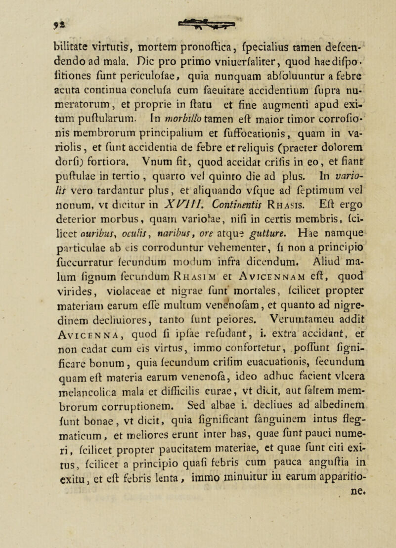 bilicate virtutis, mortem pronoftica, fpecialius tamen defcen- dendoad mala. Dic pro primo vniuerfaliter, quod haedifpo* fitiones funt periculolae, quia nunquam abloluuntur a febre acuta continua conclufa cum faeuitate accidentium fupra nu- meratorum , et proprie in ftatu et fine augmenti apud exi- tum puftularum. In morbillo tamen efl maior timor corrofio- nis membrorum principalium et fuffocationis, quam in va- riolis, et funt accidentia de febre et reliquis (praeter dolorem dorfi) fortiora. Vnum fit, quod accidat erilis in eo, et fiant puftulae in tertio , quarto vel quinto die ad plus. In vario- lis vero tardantur plus, et aliquando vfque ad feptimum vel nonum, vt dicitur in Xlflll. Continentis Rhasis. Eft ergo deterior morbus, quam variolae, ni fi in certis membris, (ci- licet auribus, oculis, naribus, ore atque gutture. Hae namque particulae ab cis corroduntur vehementer, fi non a principio fuccurratur fecundum mo Ium infra dicendum. Aliud ma- lum lignum fecundum Rhasim et Avicennam eft, quod virides, violaceae et nigrae funt mortales, Icilicet propter materiam earum efle multum venenofam, et quanto ad nigre- dinem decliuiores, tanto funt peiores. Verumtameu addit Avicenna, quod fi iplae reludant, i. extra accidant, et non cadat cum cis virtus, immo confortetur, poftunt figni- ficare bonum, quia fecundum crilim euacuationis, fecundum quam eft materia earum venenofa, ideo adhuc facient vlcera melapcolica mala et difficilis curae, vt dicit, aut faltem mem- brorum corruptionem. Sed albae i. decliues ad albedinem funt bonae, vt dicit, quia fignificant fanguinem intus fleg- maticum , et meliores erunt inter has, quae funt pauci nume- ri, fcilicet propter paucitatem materiae, et quae funt citi exi- tus, fcilicet a principio quafi febris cum pauca anguftia in exitu, et eft febris lenta, immo minuitur in earum apparitio-