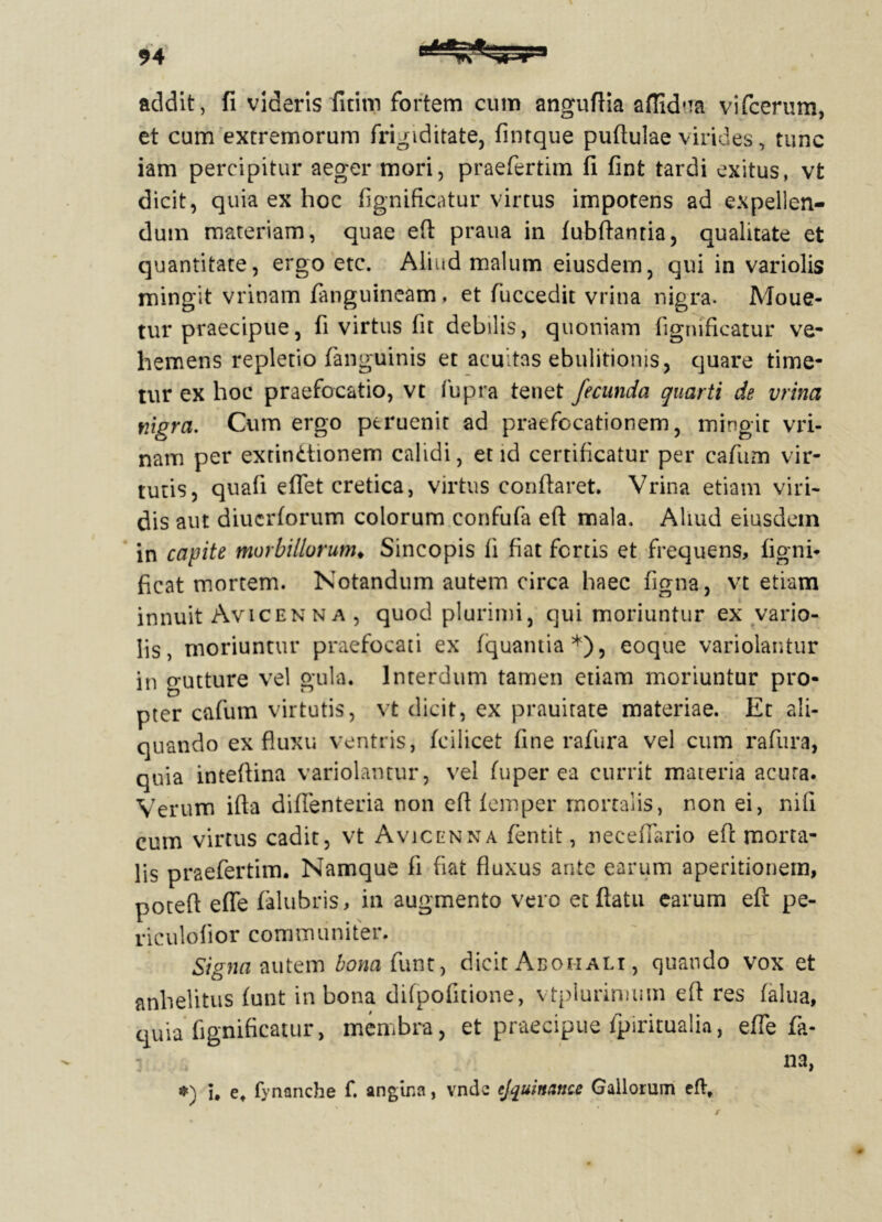 addit, fi videris fitim fortem cum anguflia aflkfiia vifcerum, et cum extremorum frigiditate, finrque puftulae virides, tunc iam percipitur aeger mori, praefertim fi fint tardi exitus, vt dicit, quia ex hoc fignificatur virtus impotens ad expellen- dum materiam, quae efl praua in fubflantia, qualitate et quantitate, ergo etc. Aliud malum eiusdem, qui in variolis mingit vrinam fanguineam, et fuceedit vrina nigra. Moue- tur praecipue, fi virtus fit debilis, quoniam fignificatur ve- hemens repletio fanguinis et acuitas ebulitionis, quare time- tur ex hoc praefocatio, vt fupra tenet fecunda quarti de vrina nigra. Cum ergo ptruenit ad praefocationem, mingit vri- nam per extindtionem calidi, et id certificatur per cafum vir- tutis, quali eflet cretica, virtus conflaret. Vrina etiam viri- dis aut diucrforum colorum confuta efl mala. Aliud eiusdem in capite morbillorum* Sincopis li fiat fertis et frequens, ligni* ficat mortem. Notandum autem circa haec figna, vt etiam innuit Avicenna , quod plurimi, qui moriuntur ex vario- lis, moriuntur praefocati ex fquantia*), eoque variolantur in gutture vel gula* Interdum tamen etiam moriuntur pro- pter cafum virtutis, vt dicit, ex prauitate materiae. Et ali- quando ex fluxu ventris, fcilicet fine rafura vel cum rafiira, quia inteflina variolantur, vel luper ea currit materia acuta. Verum ifta diflenteria non efl femper mortalis, non ei, nifi cum virtus cadit, vt Avicenna fentit, necefiario efl morta- lis praefertim. Namque fi fiat fluxus ante earum aperitionem, poteft efle falubris, in augmento vero et flatu earum efl pe- riculolior communiter. Sig na autem bonatiunt, dicit Abohali , quando vox et anhelitus (unt in bona difpofitione, vtplurinnun efl res falua, quia fignificatur, membra, et praecipue Spiritualia, efle fa- : , na, #) i. et fynanche f. angina, vnde cjquittance Gallorum eftf