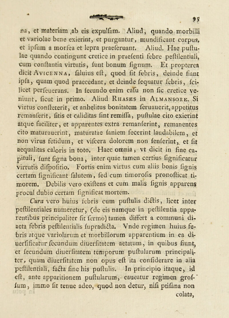 na, et materiam ,ab eis expulfam. Aliud, quando morbilli et variolae bene exierint, et purgantur, mundificant corpus, et ipfum a morfea et lepra praeferuant. Aliud. Hae pullu- lae quando contingunt cretice in praefenti febre peflilentiali, cum conflantia virtutis, funt bonum fignum. Et propterea dicit Avicenna, faluius eft, quod fit febris, deinde fiant ipfa, quam quod praecedant, et deinde fequatur febris, fci* licet perfeuerans. In fecundo enim cafu non fic cretice ve- niunt, ficut in primo. Aliud Rhases in Almansore. Si virtus confleterit, et anhelitus bonitatem feruauerit, appetitus remanferit, fitis et caliditas fintremiffa, puflulae cito exierint atque faciliter, et apparentes extra remanferint, remanentes cito maturauerint, maturatae laniem fecerint laudabilem, et non virus fetidum, et vifcera dolorem non lenierint, et fit aequalitas caloris in toto* Haec omnia , vt dicit in fine ca- pituli, funt figna bona, inter quae tamen certius fignificatur virtutis difpolitio. Fortis enim virtus cum aliis bonis fignis certam lignificant falutem, fed cum timorofis pronoflicat ti- morem* Debilis vero exiftens et cum malis fignis apparens procul dubio certam fignificat mortem. Cura vero huius febris cum puftulis di£lis, licet inter peflilentiales numeretur, (de eis namque in peflilentia appa- rentibus principaliter fit fermo) tamen differt a communi di- aeta febris peflilentialis fupradicla. Vnde regimen huius fe- bris atque variolarum et morbillorum apparentium in ea di- uerfificaturfecundum diuerfitatem aetatum, in quibus fiunt, et fecundum diuerfitatem temporum puflularum principali- ter, quam diuerfitatem non opus eft ita confiderare in alia peftilentiali, fafta fine his puftulis. In principio itaque, id eft, ante apparitionem pullularum, caueatur regimen grof-’ lum, iramo fit tenue adeo, quod non detur, nifi ptifana non colata,